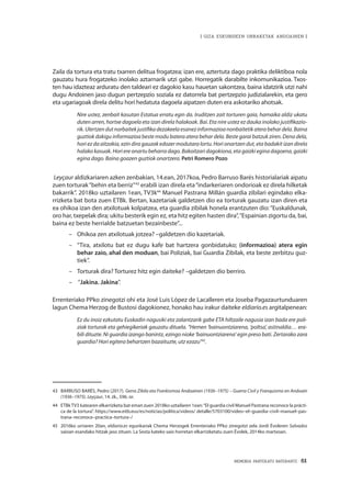 MEMORIA PARTEKATU BATERANTZ · 61
| GIZA ESKUBIDEEN URRAKETAK ANDOAINEN |
Zaila da tortura eta tratu txarren delitua frogatzea; izan ere, aztertuta dago praktika deliktiboa nola
gauzatu hura frogatzeko inolako aztarnarik utzi gabe. Horregatik darabilte inkomunikazioa. Txos-
ten hau idazteaz arduratu den taldeari ez dagokio kasu hauetan sakontzea, baina idatzirik utzi nahi
dugu Andoinen jaso dugun pertzepzio soziala ez datorrela bat pertzepzio judizialarekin, eta gero
eta ugariagoak direla delitu hori hedatuta dagoela aipatzen duten era askotariko ahotsak.
Nire ustez, zenbait kasutan Estatua erratu egin da. Iruditzen zait torturen gaia, hamaika aldiz ukatu
duten arren, hortxe dagoela eta izan direla halakoak. Bai. Eta nire ustez ez dauka inolako justifikazio-
rik. Ulertzen dutnorbaitek justifika dezakeela esanezinformazioa nonbaitetik atera behar dela. Baina
guztiok dakigu informazioa beste modu batera atera behar dela. Beste garai batzuk ziren. Dena dela,
hori ez da aitzakia, ezin dira gauzak edozer modutara lortu. Hori onartzen dut, eta badakit izan direla
halako kasuak. Hori ere onartu beharra dago. Bakoitzari dagokiona, eta gaizki egina dagoena, gaizki
egina dago. Baina goazen guztiok onartzera. Petri Romero Pozo
Leyçaur aldizkariaren azken zenbakian, 14.ean, 2017koa, Pedro Barruso Barés historialariak aipatu
zuen torturak“behin eta berriz”43
erabili izan direla eta“indarkeriaren ondorioak ez direla hilketak
bakarrik”. 2018ko uztailaren 1ean, TV3k44
Manuel Pastrana Millán guardia zibilari egindako elka-
rrizketa bat bota zuen ETBk. Bertan, kazetariak galdetzen dio ea torturak gauzatu izan diren eta
ea ohikoa izan den atxilotuak kolpatzea, eta guardia zibilak honela erantzuten dio:“Euskaldunak,
oro har, txepelak dira; ukitu besterik egin ez, eta hitz egiten hasten dira”,“Espainian zigortu da, bai,
baina ez beste herrialde batzuetan bezainbeste”...
–– 	Ohikoa zen atxilotuak jotzea? –galdetzen dio kazetariak.
–– 	“Tira, atxilotu bat ez dugu kafe bat hartzera gonbidatuko; (informazioa) atera egin
behar zaio, ahal den moduan, bai Poliziak, bai Guardia Zibilak, eta beste zerbitzu guz-
tiek”.
–– 	Torturak dira? Torturez hitz egin daiteke? –galdetzen dio berriro.
–– 	“Jakina. Jakina”.
Errenteriako PPko zinegotzi ohi eta José Luis López de Lacalleren eta Joseba Pagazaurtunduaren
lagun Chema Herzog de Bustosi dagokionez, honako hau irakur daiteke eldiario.es argitalpenean:
Ez du inoiz ezkutatu Euskadin nagusiki eta zalantzarik gabe ETA hiltzaile nagusia izan bada ere poli-
ziak torturak eta gehiegikeriak gauzatu dituela. “Hemen ‘bainuontziarena, ‘poltsa’, astinaldia… era-
bili dituzte. Ni guardia izango banintz, ezingo nioke ‘bainuontziarena’ egin preso bati. Zertarako zara
guardia? Hori egitera behartzen bazaituzte, utz ezazu”45
.
43	 BARRUSO BARÉS, Pedro (2017). Gerra Zibila eta Frankismoa Andoainen (1936–1975) – Guerra Civil y Franquismo en Andoain
(1936–1975). Leyçaur, 14. zk., 596. or.
44	 ETBkTV3 katearen elkarrizketa bat eman zuen 2018ko uztailaren 1ean:“El guardia civil Manuel Pastrana reconoce la prácti-
ca de la tortura”. https://www.eitb.eus/es/noticias/politica/videos/ detalle/5703100/video–el–guardia–civil–manuel–pas-
trana–reconoce–practica–tortura–/
45	 2016ko urriaren 20an, eldiario.es egunkariak Chema Herzogek Errenteriako PPko zinegotzi zela Jordi Évoleren Salvados
saioan esandako hitzak jaso zituen. La Sexta kateko saio horretan elkarrizketatu zuen Évolek, 2014ko martxoan.
 