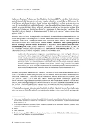 62 · MEMORIA PARTEKATU BATERANTZ
| GIZA ESKUBIDEEN URRAKETAK ANDOAINEN |
Era berean, Deustuko Pedro Arrupe Giza Eskubideen Institutuak 2017an egindako Unibertsitateko
gazteek Euskadin bizi izan den terrorismoari eta giza eskubideen urraketei buruz dakitena eta du-
ten diskurtsoa azterlanean jasotzen denez,“tortura, giza eskubideen urraketa larria, oso presente
egon da eta dago bake eta bizikidetzako gaien inguruko eztabaidetan. Gazteei galdetu zaienean
poliziek tortura erabili izan duten, gehienek uste dute urraketa hori oso sarritan gertatu dela.
Erantzunen %70ek eman du iritzi hori. Beste %15 batek uste du “kasu gutxitan” erabili izan dela.
Eta soilik %1ek uste du inoiz ez dela tortura erabili.“Ez daki, ez du erantzun”aukera hautatu dute
gazteen %14k”46
.
Noiz edo noiz, hala nola 26–68 prozesu sumarisimoan, VI. Eskualde Militarreko Donostiako Ka-
pitaintza Nagusiko auditoreak jasota utzi zituen atxilotuek adierazitako tortura eta tratu txarren
salaketak47
. Aldi hartan, 1970eko otsailaren 5ean, auditoreak honela adierazi zuen aurretiko pro-
zeduraren amaieran: “Esku hartu ostean, ezin da ziurtatu salatzaileen adierazpenak gezurtiak
direnik, baina egia direnik ere ezin da berretsi, ez dagoelako horiek babestuko duen beste-
lako kanpo frogarik; hortaz, Justizia Militarreko Kodearen 521. artikuluaren arabera, EGOKIA DA
VEk amaitutzat ematea aurretiko prozedura hau erantzukizun deklaraziorik gabe”. Hau da, sala-
keten sinesgarritasuna horiek frogatzeko ezintasunarekin lotzen zuen.
Auditoreak orduan jaso zituen testigantzen artean idatzita zegoen –nahiz eta “epaile militarraren
aurreko zinik gabeko aitorpenetan ere hitzez hertsatu zituzten” (Arinen adierazpena)– Ignacio Arin
Arrieta tratu txarrak salatzera ausartu zela: “Tratu txarrak, fisikoak, bost orduz gimnasia egitea bo-
rraz jotzen zuten bitartean, lo egiteko baldintza penagarriak, etengabeko mehatxuak eta beti ten-
tsioan edukitzea”; José Ramón Goikoetxea Sorondo eta Iñaki Sueskun Jauregi: “Hertsapen fisiko eta
moralak galdeketetan, beste lagun batzuk aurrean zeudela...”; Joseba Arregi Aranburu: “Torturak eta
kolpe fisikoak jaso zituen borraz, buruan, hanketan eta gorputzeko gainerako ataletan; mehatxuak”;
Francisco Roldán Agirresarobe: “Hertsapen moral eta fisikoa, baita kolpeak eta torturak ere” 48
…
Bildutako testigantzak eta informazioa aztertuta, tortura eta tratu txarren salaketak ez dituzte aur-
keztu ETArekin lotuta atxilotutako pertsonek bakarrik. Alderdi demokratikoetako militanteek, ma-
nifestariek, sindikalistek… ere salatu dituzte horrelakoak. 1966ko abuztuaren 7an, adibidez, José
Luis López de Lacalle –ETAk hil zuen 2000. urtean– atxilotu egin zuten, Zumarragan Gipuzkoako
Behin–behineko Langile Batzordea eratzen ari zirenean, eta“bortizki torturatu zuen Melitón Man-
zanasek, frankismoko polizia politikoak Donostian zuen buruak”49
. Sarekada berean torturatu zu-
ten, halaber, Comisiones Obreraseko kide zen Jesús Mari Olazabal Iñurrita andoaindarra50
.
1975eko irailean, Langile Batzordeetako hiru kidek, José Ruiz Fajardok, Ramón Azpeitia Ormaza-
balek eta Antonio Miron Gonzálezek, torturak jaso izana salatu zuten; egun batzuk geroago egin
46	 Pedro Arrupe Giza Eskubideen Institutua, Deusto (2017). Unibertsitateko gazteek Euskadin bizi izan den terrorismoari eta
giza eskubideen urraketei buruz dakitena eta duten diskurtsoa. Giza Eskubide, Bizikidetza eta Lankidetzaren Idazkaritza Na-
gusiak eskatuta, 23. or.
47	 18-69 zenbakidun Aurretiko Eginbideak, Ordena Publikoko Auzitegiak 908–68 zenbakidun Premiazko Sumariotik ondo-
rioztatutako testigantzen ondorioz izapidetuak.
48	 Ibidem.
49	 El País 2000/05/08.
50	 Zenbait urte geroago, 2003an, ETAk Joseba Pagazaurtundua hil zuenean, Jesús Mª Olazabal Iñurritak bere desadostasuna
adierazi zuen; EHko zinegotzia zen Andoaingo Udalean.
 