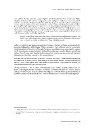 MEMORIA PARTEKATU BATERANTZ · 63
| GIZA ESKUBIDEEN URRAKETAK ANDOAINEN |
zuen salaketa Arantxa Lizarribar Lasak, Langileen Elkarte Iraultzaileko kide zenak, baita IASEko
kide ziren zenbait ikaslek ere, Ixiar Irulegi Garmendiak eta Ignacio eta Ramón Irazu Garmendiak,
besteak beste. Oroituz Andoainen elkarteak 1975eko abuztuan eta irailean, Txiki eta Otaegiren
heriotza zigorrengatiko protestetan, atxiloturiko hainbat bizilagunen testigantzak ditu gordeta.
Pertsona horietako gehienek aitortu dutenez tortura psikologikoa edo fisikoa jasan zuten kuar-
telean. Ixiar Irulegiri dagokionez, instrukzioko epaileak ikusi zuenean zer baldintzatan eraman
zuten polizia etxetik,“Neskato hau etxera”51
oihu egin zuen, baina ez zuen eginbiderik ireki tortura
eta tratu txarren delitu posible bat zigortzeko:
Oraindik ere ubeldurak nituen aurpegian, eta ezin nintzen ibili; saihetsak puskatuta neuzkan. Hori
ikusita,etxerabidalininduen,bainaezzueninongodenuntziarikegin;ezdutgogoannikdenuntziatu
nuen ere. Nahiko lan neukan handik ateratzen52
. Ixiar Irulegi Garmendia
Era berean, poliziaren zaintzapean gauzatutako hertsapen eta tratu umiliagarriei buruzko beste-
lako salaketa batzuk ere bildu ditugu. 1979ko martxoaren 18an, adibidez, adineko bost emaku-
me atxilotu zituzten “Heriotzaren Triangelua”zelakoan izandako atentatu parapolizialen aurkako
manifestazio baketsu batean. Salvadora Roldán, Maritxu Suescun, Angelita Gallego, María Teresa
Isasi eta Miren Arregui ziren. Guardia Zibilaren kuarteletik irtetean, irainak, mehatxuak eta isekak
salatu zituzten. Horrelako egoerak ez dira gutxietsi behar.
Beste adibide bat, balioesten zaila testigantza zuzenean jaso ezean, 1984ko irailaren 6an eginda-
ko salaketa bat da. Data horretan, José Jauregialzo Oyarzabalek adierazi zuen Guardia Zibilaren
eskutik “tortura psikologikoa” jasan zuela atxilotuta egon zenean. Egun hartan bertan aske utzi
zuten, epailearen aurrera agertu ere egin gabe.
1991ko urtarrilaren 14 eta 19 artean udalerriko zazpi gazte atxilotu zituen Guardia Zibilak. On-
doren, Leitzarango Autobidea eraikitzeko makinetan eginiko sabotajeekin lotu zituzten. Zazpiek
salatu zuten torturak jaso zituztela Donostiako Antiguako komandantzian, epailearekin bildu os-
tean horietako bi aske utzi bazituzten ere. Hona hemen Xabier Lekuona Barrerasen testigantza:
51	 SARAVIA, Mauro (2017). Emeek emana. Intxorta 1937 Kultur Elkartea, Gipuzkoako Foru Aldundiaren laguntzarekin, 64. or.
52	 Berria 2018/06/17. Elkarrizketa Ixiar Irulegi Garmendiari. 2004an, Ixiar Irulegik bere torturak kontatu zituen Arnasa Hartzen
ipuinean.
 