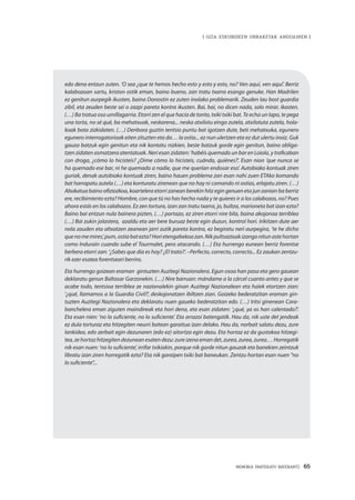 MEMORIA PARTEKATU BATERANTZ · 65
| GIZA ESKUBIDEEN URRAKETAK ANDOAINEN |
edo dena entzun zuten. ‘O sea ¿que te hemos hecho esto y esto y esto, no? Ven aquí, ven aquí’. Berriz
kalabozoan sartu, kriston ostik eman, baino bueno, zan tratu txarra esango genuke. Han Madrilen
ez genitun aurpegik ikusten, baina Donostin ez zuten inolako problemarik. Zeuden lau bost guardia
zibil, eta zeuden beste sei o zazpi pareta kontra ikusten. Bai, bai, no dicen nada, solo mirar, ikasten.
(…) Ba tratua oso umillagarria. Etorri zen el que hacía de tonto, txiki txiki bat. Te echa un lapo, te pega
una torta, no sé qué, ba mehatxuak, neskarena... neska atxilotu eingo zutela, atxilotuta zutela, hola-
koak bota zizkidaten. (…) Denbora guztin tentsio puntu bat igotzen dute, beti mehatxuka, egunero
egunero interrogatorioak eiten zituzten eta da… la ostia... ez nun ulertzen eta ez dut ulertu inoiz. Guk
gauza batzuk egin genitun eta nik kontatu nizkien, beste batzuk gorde egin genitun, baino obliga-
tzen zidaten asmatzera atentatuak. Neri esan zidaten: ‘habéis quemado un bar en Loiola, y traficaban
con droga, ¿cómo lo hicisteis? ¿Dime cómo lo hicisteis, cuándo, quiénes?’. Esan nion ‘que nunca se
ha quemado ese bar, ni he quemado a nadie, que me querían endosar eso’. Autobiako kontuak ziren
guriak, denak autobiako kontuak ziren, baino hauen problema zan esan nahi zuen ETAko komando
bat harrapatu zutela (…) eta konturatu zirenean que no hay ni comando ni ostias, erlajatu ziren. (…)
Abokatua baino ofiziozkoa, koartelera etorri zanean berekin hitz egin genuen eta jun zanian ba berriz
ere, recibimiento ezta? Hombre, con que tú no has hecho nada y te quieres ir a los calabozos, no? Pues
ahora estás en los calabozos. Ez zen tortura, izan zan tratu txarra, jo, bultza, marioneta bat izan ezta?
Baino bai entzun nula bainera pizten, (…) portazo, ez ziren etorri nire bila, baina akojonoa terriblea
(…) Bai zukin jolastera, azaldu eta aer bere buruaz beste egin duzun, kontrol hori. Irikitzen dute aer
nola zauden eta altxatzen zeanean jarri zutik pareta kontra, ez begiratu neri aurpegira, ‘te he dicho
quenomemires’,pum,ostiabatezta?Horietengabekoazan.Nikpultsazioakizangonitunastehortan
como Indurain cuando sube el Tourmalet, pero atacando. (…) Eta hurrengo eunean berriz forentse
berbera etorri zan: ‘¿Sabes que día es hoy? ¿El trato?’. –Perfecto, correcto, correcto... Ez zaukan zentzu-
rik ezer esatea forentseari berriro.
Eta hurrengo goizean eraman  gintuzten Auzitegi Nazionalera. Egun osoa han pasa eta gero gauean
deklaratu genun Baltasar Garzonekin. (…) Nire barruan: mándame a la cárcel cuanto antes y que se
acabe todo, tentsioa terriblea ze nazionalekin ginan Auzitegi Nazionalean eta haiek etortzen zian:
‘¿qué, llamamos a la Guardia Civil?’, deskojonatzen ibiltzen zian. Goizeko bederatzitan eraman gin-
tuzten Auzitegi Nazionalera eta deklaratu nuen gaueko bederatzitan edo. (…) Iritsi ginenean Cara-
banchelera eman ziguten maindireak eta hori dena, eta esan zidaten: ‘¿qué, ya os han calentado?’.
Eta esan nien: ‘no lo suficiente, no lo suficiente’. Eta arrazoi batengatik. Hau da, nik uste det jendeak
ez dula torturaz eta hitzegiten neurri batean garaitua izan delako. Hau da, norbait salatu dezu, zure
lankidea, edo zerbait egin dezunaren (edo ez) aitortza egin dezu. Eta hortaz ez da gustokoa hitzegi-
tea, ze hortaz hitzegiten dezunean esaten dezu: zure izena eman det, zurea, zurea, zurea… Horregatik
nik esan nuen: ‘no lo suficiente’, irrifar txikiakin, porque nik gorde nitun gauzak eta banekien zeintzuk
libratu izan ziren horregatik ezta? Eta nik garaipen txiki bat baneukan. Zentzu hortan esan nuen “no
lo suficiente”...
 