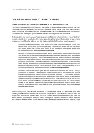 66 · MEMORIA PARTEKATU BATERANTZ
| GIZA ESKUBIDEEN URRAKETAK ANDOAINEN |
GIZA ESKUBIDEEN BESTELAKO URRAKETA BATZUK
PERTSONEN AURKAKO MEHATXU LARRIAK ETA JAZARTZE INDARKERIA
Epigrafe honen pean bildu ditugu egoera edo mehatxu larrien ondorioz beren bizitzak edo oso-
tasun fisiko/psikikoa arriskuan izan dituzten pertsonak, beren ideiak, lana, erantzukizunak edo
jarrera politikoak, lanbidea edo gizarte jarduera zirela eta, edo aurreko ezaugarriak zituzten per-
tsonen senideak izateagatik, jazarri, beldurrarazi eta eraso egin dituzten pertsonak.
Bertsio guztiak eta testuinguru zehatza ezagutzen ez badira ere, kuantifikatzen eta zenbaitetan
bereizten zailak diren kasu batzuekin hasiko gara, bereziki urte jakin batzuetako jai guneetako,
jendaurreko ekitaldietako, taberna barruko eta jendea biltzeko lekuetako testuinguruekin.
Kooadrillen arteko harremanak oso zailak garai batean. Zailak edo segun ze koadrilla tartean, bata
besteari mutur joka eta dena... tabernetan eta festetan. Esan dizuet, nire semeak nola izan zuen Herna-
nin… atzetik segika: “Zuek PNVkoak zerate ez dakit zer”, eta festatik bota baino gehiago berekin sartu.
Eta jendea ba, pasando... Antonio Amondarain Aizpurua.
Ni 18 eta 20 urte artean hasi nintzen arazoekin. Herritik ibiltzen nintzen, lagunekin, beste edozein be-
zala, eta hori izan zen nire nerabezaroko garairik okerrena, atentatua alde batera utzita. Adin horrekin
irainakjasotzeaosogogorrada…horbaisentitzenzarelabakarrik,jendeaskoezbaitzennirekinegote-
ra ausartzen. Herriko jaietan, adibidez: putakume deitzen zidaten, edo kalimotxo bat botatzen zidaten,
edo bultza. Bai, putakume... Eta nirekin zeudenei beti esaten nien: ez zaitezte sartu, ez sartu. Eta orain,
kaletiknoanean,pertsonahoriekagurtunahiizatennaute.NikAndoainenegindutnirebizitzabeti,eta
ez nengoen etxean geratzeko prest. Zenbait lekutara ez nintzen joaten. Donostiako Herrikoan ere sartu
izan naiz, herritik kanpo ez baininduen inork ezagutzen. Nerea Amuchastegui Díaz
Udaletxetik Santa Kruz elizaraino egiten den herri prozesioan ia beti izaten ziren istiluak... noski gu
gobernatzen ari ginenean... Udal zinegotzien aurrean joan behar duzu, txistularien atzetik, eta alde
batetik zein bestetik iristen zitzaizkizun oihuak, espainolak, hiltzaileak... Ez entzunarena egiten ze-
nuen. Iltzatuta gelditzen zitzaizkizun buruan. Horixe da guk nozitu genuen garairik latzena, edozein
momentutan zenuen urrutitik iraintzen zintuen norbait. Nik saihestu egiten nituen, ez nintzen “Eus-
kadira”jaisten.Fabrikanbatekesatenzuen“errepidenazionala”goikohauzela,eta“Euskadi”behean
zegoela. Ni kale Nagusira eta Basterora bizkartzainekin jaisten banintzen banekien istiluak izango
zirela. Nik saihestu egiten nituen istilu horiek, eta lanak behartuta ez bazen ez ginen jaisten. Estanis
Amuchastegui Arregui.
Jaien testuinguruan, Santakrutzak zirela eta, EAJ–PNVko kide batek 2015eko maiatzaren 3an,
kale Nagusian kokatzen den Txindoki tabernaren kanpoaldean, hitzezko eraso bat izan zuen, eta
frogatutako autoretzarik gabeko eraso fisiko bat jaso ere. Komisaldegian salaketa jarri zuen eta
Amara Berriko Anbulategian atenditu zuten. Sendagileak egindako informean hauxe aipatzen
da: “urradura eta hematoma anitzak nabarmentzen dira kopetako eta sudurreko aldetan”, “bide
 