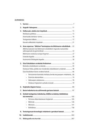 AURKIBIDEA
	1.	 Sarrera......................................................................................................................... 7
	2.	 Argazki–laburpena............................................................................................... 11
	 3.	 Helburuak, edukia eta irizpideak.................................................................... 15
Motibazio politikoa.................................................................................................... 15
Astertutako denbora–tartea.................................................................................... 16
Testigantzen bilketa................................................................................................... 17
Kasuak sailkatzeko irizpideak.................................................................................. 21
	 4.	 Arau esparrua: “biktima” kontzeptua eta biktimaren eskubideak.... 23
Biktima izaeraren eta biktimaren eskubideen inguruko nazioarteko
adierazpenak eta gomendioak............................................................................... 23
Biktimaren estatutua europar legerian................................................................. 27
Estatuko legedia......................................................................................................... 28
Autonomia Erkidegoko legedia.............................................................................. 30
	 5.	 Giza Eskubideen urraketak Andoainen........................................................ 35
Bizitzeko eskubidearen urraketak.......................................................................... 45
Osotasun fisiko, psikiko eta moralerako eskubidearen urraketak.................. 48
Giza Eskubideen beste urraketa batzuk................................................................ 66
•	 Pertsonenen kontrako mehatxu larriak eta jazarpen–indarkeria... 66
•	 Estortsio ekonomikoa................................................................................. 74
•	 Adierazpen askatasuna.............................................................................. 76
•	 Ondasun higiezinen aurkako erasoak.................................................... 79
	 6.	 Argitzeko dagoen kasua..................................................................................... 89
	 7.	 Beste indarkeria eta sufrimendu gertaera batzuk.................................... 97
	 8.	 Zenbaittestigantza:indarkeriaz,GGEEenurraketez,bizikidetzaz
		 etamemoriaz.................................................................................................................... 105.
•	 Pertsona elkarrizketatuen bizipenak ................................................... 105
•	 Biktimak....................................................................................................... 126
•	 Memoria...................................................................................................... 141
•	 Bizikidetza................................................................................................... 158
	 9.	 Testuinguruan kronologia: indarkeria–gertakari batzuk.................... 181
	10.	 Iradokizunak......................................................................................................... 263
	11.	 Bibliografia eta iturriak................................................................................... 267
 