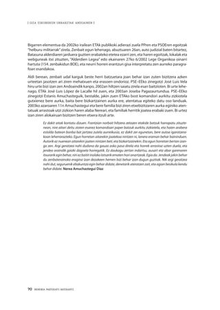 70 · MEMORIA PARTEKATU BATERANTZ
| GIZA ESKUBIDEEN URRAKETAK ANDOAINEN |
Bigarren elementua da 2002ko irailean ETAk publikoki adierazi zuela PPren eta PSOEren egoitzak
“helburu militarrak”zirela. Zenbait egun lehenago, abuztuaren 26an, auto judizial baten bitartez,
Batasuna alderdiaren jarduera guztien erabateko etetea ezarri zen, eta haren egoitzak, lokalak eta
webguneak itxi zituzten, “Alderdien Legea” edo ekainaren 27ko 6/2002 Lege Organikoa oinarri
hartuta (154. zenbakidun BOE), eta neurri horren erantzun gisa interpretatu zen aurreko paragra-
foan esandakoa.
Aldi berean, zenbait udal karguk beste herri batzuetara joan behar izan zuten bizitzera azken
urteetan jasotzen ari ziren mehatxuen eta erasoen ondorioz. PSE–EEko zinegotzi José Luis Vela
hiru urte bizi izan zen Andoaindik kanpo, 2002an hiltzen saiatu zirela esan baitzioten. Bi urte lehe-
nago, ETAk José Luis López de Lacalle hil zuen, eta 2003an Joseba Pagazaurtundua. PSE–EEko
zinegotzi Estanis Amuchasteguik, bestalde, jakin zuen ETAko bost komandori aurkitu zizkiotela
gutxienez bere aurka, baita bere bizkartzainen aurka ere, atentatua egiteko datu oso landuak.
2003ko azaroaren 11n Amuchastegui eta bere familia bizi ziren etxebizitzaren aurka eginiko aten-
tatuak arrastoak utzi zizkion haren alaba Nereari, eta familiak herritik joatea erabaki zuen. Bi urtez
izan ziren alokairuan bizitzen beren etxera itzuli arte.
Ez dakit aitak kontatu dizuen. Frantzian norbait hiltzera zetozen etakide batzuk harrapatu zituzte-
nean, nire aitari deitu zioten esanez komandoari paper batzuk aurkitu zizkietela, eta haien arabera
estolda batean bonba bat jartzea zutela aurreikusia, ez dakit zer egunetan, bere autoa igarotzera-
koan leherrarazteko. Egun horretan aitarekin joatekoa nintzen ni, lanera eraman behar baininduen.
Autorik ez nuenean aitarekin joaten nintzen beti, eta bizkartzainekin. Eta egun horretan bertan izan-
go zen. Argi geratzea nahi dudana da gauza asko pasa direla eta horrek arrastoa uzten duela, eta
jendea oraindik gaizki dagoela horregatik. Ez daukagu zertan indartsu, ausart eta abar garenaren
itxurarikeginbehar,niriezbaititinolakolotsarikematenhorionartzeak.Egiada.Jendeakjakinbehar
du zenbaterainoko eragina izan dezakeen hemen bizi behar izan dugun guztiak. Nik argi geratzea
nahi dut, seguruenik ebakuntza egin behar didate, denetarik ateratzen zait, eta agian besikula kendu
behar didate. Nerea Amuchastegui Díaz
 