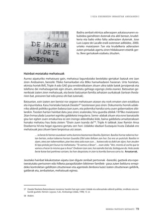 MEMORIA PARTEKATU BATERANTZ · 73
| GIZA ESKUBIDEEN URRAKETAK ANDOAINEN |
Badira zenbait ekintza adierazpen askatasunaren es-
kubidea gainditzen dutenak eta aldi berean, krudel-
keria eta balio etiko falta adierazten dutenak. Jose
Luis Lopez de Lacalle eraili zutenean adibidez, 2000.
urteko maiatzaren 7an eta krudelkeria adierazten
zuten pintadak agertu ziren hildakoaren etxetik ger-
tu. Bere gertukoek ezabatu zituzten.
Hainbat motatako mehatxuak
Aurrez aipaturiko mehatxuez gain, mehatxuz lagundutako bestelako gertakari batzuk ere izan
ziren Andoainen, bereziki 70eko hamarkadan eta 80ko hamarkadaren hasieran. Urte horietan,
ekintza horiek BVE, Triple A edo GAE gisa errebindikatzen zituen ultra talde batek jarraipenak eta
telefono dei mehatxagarriak egin zituen, atentatu gehiago egongo zirela esanez. Batzuetan ge-
nerikoak izaten ziren mehatxuak, eta beste batzuetan familia zehatzen aurkakoak (tartean ihesla-
riren bat, presoren bat edo preso ohi bat zutenak).
Batzuetan, ezin izaten zen bereizi nor zegoen mehatxuen atzean eta nork ematen zien estaldura
eta inpunitatea. Kasu horietako batzuk Deadar!57
txostenean jaso ziren. Dokumentu horrek udale-
rriko alderdi politiko guztien babesa izan zuen, eta polemika handia sortu zuen gobernadore zibi-
larekin. Txosten hartan hainbat datu jaso ziren; esaterako, hiru guardia zibilek 1979ko maiatzaren
26an Inmaculada Lasarteri eginiko galdeketa irregularra. Seme–alabak zituen eta esne banatzaile
gisa lan egiten zuen emakumea ez zen inongo alderditako kide, baina galdeketa amaitzerakoan
honako mehatxu hau bota zioten: “Orain zuen txanda da”58
. Triple A taldeak Joxe Ramón Ansa
Etxeberria hil eta hogei egunera gertatu zen hori. Udaleko idazkari Eustaquio Irusta Zabalak ere
mehatxuak jaso zituen bere lanpostua utz zezan.
…tabestebihemenauzokoeriseittukaminobaztarreanBaxilioZipitriari.Baxilioihortxetabernahor-
tan bertan, ordun taberna hortan Guardia Zibil asko ibiltzen zan hor. Eso era un puticlub. Baxilioi in
ziyen, atea zan tabernatikan, pixe itea atea zala esan zun… kotxea edo ez dakit zer zijon, han zeuden
bi tipo pistola jarri burun ta mehatxatu: “Te vamos a llevar”… esan ziela: “Ven, monta al coche que te
vamos a hacer lo mismo que a Ansa”. Ondoren izan zan, hoi oaindio bizi da, bizilagune da. Hola zeola
beste kotxe bat parkinea sartzen, ba han despistatu in zian ta korrika barrura sartu ta. Ansatarrak.
Jasotako hainbat lekukotzatan aipatu izan digute zenbait pertsonak –bereziki, gazteek eta espe-
txeratutako pertsonen edo hilketa parapolizialen biktimen familiek– pasa zuten beldurra errepi-
deko kontroletan gelditzen zituztenean eta agenteek denbora luzez izaten zituztenean geldirik,
galderak eta, zenbaitetan, mehatxuak eginez.
57	 Deadar! Ikerketa Batzordearen txostena; harekin bat egin zuten Udalak eta adierazitako alderdi politiko, sindikatu eta era-
kunde guztiek. Hemen: Leyçaur, 5.zk., Andoaingo Udala, 1998, 13. or.
58	 Ibidem.
 