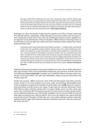 MEMORIA PARTEKATU BATERANTZ · 75
| GIZA ESKUBIDEEN URRAKETAK ANDOAINEN |
Nire lagun batek ETAren mehatxuak jaso zituen. Bost milioi pezeta eskatu zizkioten iraultza zerga
gisa. Erantzunik jaso ez zutenez, bigarren eskutitza bidali zioten esanez bere seme–alabak arriskuan
zirela eta bazekitela zer eskolatan ikasten zuten, eta abar. Lagunak ez zien jaramonik egin, baina bai
berak, bai emazteak, beldur handia pasa zuten. Gaur egun, denbora luzea igaro den arren, kideetako
batek ezin izan du oraindik bizitako egoera hori bereganatu edo ahaztu; beti dabil okerrenean pen-
tsatzen, zer gertatu ahal izan zitzaien pentsatzen. Patxi Irígoras Etxebeste
Badakiguna da 70eko hamarkadan zenbait lapurreta gauzatu zirela ETAren hainbat adarrentzat
dirua biltzeko helburuz. Zehazkiago, 1978ko ekainaren 21ean burua estalita zuten hiru lagun ar-
matu Gipuzkoako Aurrezki Kutxan sartu ziren eta 340.000 pezeta lapurtu zituzten. Egileek ez zu-
ten lapurreta horiek aldarrikatzeko ohiturarik. Bestalde, 1980ko ekainean Andoaingo banku su-
kurtsal batean ere izan zen lapurreta saiakera bat Triple A taldearen aldetik; saiakera baino lehen,
familia bat bahitu zuten.
Familiarekin batera etxean bahitutako banku bateko zuzendaria (...). Haietako batek, pistoladunak,
honela esan zion zuzendariari goizeko zapietan: prestatu zaitez, zeure autoan jaitsiko gara sukur-
tsalera. Hartu giltzak eta ez egin tontakeriarik, zure familia hauekin geldituko da. Sukurtsalera joan
ziren. Antza pentsatzeko eta estrategia bat prestatzeko denbora izan zuen zuzendariak gau osoan
zehar, eta badirudi horren arabera jokatu zuela eta gauzak ongi atera zitzaizkiola. Lapurretarik ga-
beko bahiketa izan zen. Porrota izan zen operazioa eurentzat. Bulegoa bederatziak eta hogeian utzi
zuten eta zuzendariaren autoa eraman zuten Galarretako aparkalekuan uzteko, Hernanin. Familiari
ez zitzaion deus gertatu, beldurra eta susto handia baizik ez. Informazio ofizialak bankuari jakinarazi
zion Triple A taldeko komando bat izan zitekeela, eta atxilo hartu zituztela. Antonio Amondarain
Aizpurua
Udalerrian kokaturiko enpresekin lotuta, beste bi bahiketa izan ziren. Lehena 1978ko abenduaren
26an. Egun horretan ETAk Luis Fernando Monfort Halle bahitu zuen Hernanin. Aurretik, haren aita
eta Andoaingo Leizaran papertegiko zuzendari zen Luis Monfort Palacios eramaten saiatu ziren.
Monfort semea egun berean utzi zuten aske bahitzaileek, helburua estortsio ekonomikoa edo
“iraultza zerga”zen.
Zenbait urte geroago, 1986ko martxoaren 10ean, ETAk José María Egaña Loidi bahitu zuen Do-
nostian. Artean 61 urte zituen Egañak, eta sei seme–alaba, eta Andoaingo industrialdean koka-
turiko eta ibilgailuen osagarriak eta produktu kimikoak egiten zituen Krafft enpresaren adminis-
trazio kontseiluko sortzaile eta buru zen. Egaña 19 egun egon zen bahituta. Martxoaren 25ean,
ETAk bahituta zegoen bitartean eginiko haren bi argazki zabaldu zituen, eta 29an askatu egin
zuten, Lezon, harengatik 300 milioi pezeta ingurukoa izan zela uste den erreskate bat jaso ostean.
Interviú aldizkariak argitaratu zuen 300 milioiko zenbateko hori bat zetorrela Krafft SA enpresak
laster egitea aurreikusia zuen inbertsio batekin. Horri buruz zera adierazi zuen Egaña familiaren
bozeramaile Antonio Elóseguik: “Zenbait datu ezin eman ahalko dizkiogu prentsari, Espainiako
legediak debekatu egiten baitu bahituak askatzeko erreskateak ordaintzea, nahiz eta mundu guz-
tiak urratu arau hori”61
.
61	 El País 1986/03/30.
 