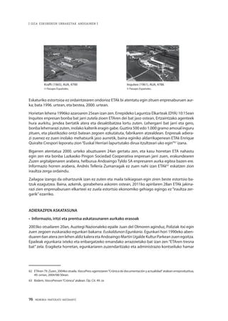 76 · MEMORIA PARTEKATU BATERANTZ
| GIZA ESKUBIDEEN URRAKETAK ANDOAINEN |
Eskaturiko estortsioa ez ordaintzearen ondorioz ETAk bi atentatu egin zituen enpresaburuen aur-
ka; bata 1996. urtean, eta bestea, 2000. urtean.
Horietan lehena 1996ko azaroaren 25ean izan zen. Errepideko Laguntza Elkarteak (DYA) 10:15ean
Inquitex enpresan bonba bat jarri zutela zioen ETAren dei bat jaso ostean, Ertzaintzako agenteek
hura aurkitu, jendea bertatik atera eta desaktibatzea lortu zuten. Lehergarri bat jarri eta gero,
bonba leherrarazi zuten, inolako kalterik eragin gabe. Guztira 500 edo 1.000 gramo amosal inguru
zituen, eta plastikozko ontzi batean zegoen ezkutatuta, fabrikaren atzealdean. Enpresak adiera-
zi zuenez ez zuen inolako mehatxurik jaso aurretik, baina eginiko aldarrikapenean ETAk Enrique
Quiralte Crespori leporatu zion“Euskal Herriari lapurtutako dirua itzultzeari uko egin”62
izana.
Bigarren atentatua 2000. urteko abuztuaren 24an gertatu zen, eta kasu horretan ETA nahastu
egin zen eta bonba Lazkaoko Pingon Sociedad Cooperativa enpresan jarri zuen, erakundearen
Zuzen argitalpenaren arabera, helburua Andoaingo Tyldo SA enpresaren aurka egitea bazen ere.
Informazio horren arabera, Andrés Tellería Zumarragak ez zuen nahi izan ETAk63
eskatzen zion
iraultza zerga ordaindu.
Zailagoa izango da oihartzunik izan ez zuten eta maila txikiagoan egin ziren beste estortsio ba-
tzuk ezagutzea. Baina, azkenik, gorabehera askoren ostean, 2011ko apirilaren 28an ETAk jakina-
razi zien enpresaburuen elkarteei ez zuela estortsio ekonomiko gehiago egingo ez “iraultza zer-
garik”ezarriko.
ADIERAZPEN ASKATASUNA
•  Informazio, iritzi eta prentsa askatasunaren aurkako erasoak
2003ko otsailaren 20an, Auzitegi Nazionaleko epaile Juan del Olmoren aginduz, Poliziak itxi egin
zuen zegoen euskarazko egunkari bakarra: Euskaldunon Egunkaria. Egunkari hori 1990eko aben-
duaren 6an atera zen lehen aldiz kalera eta Andoaingo Martin Ugalde Kultur Parkean zuen egoitza.
Epaileak egunkaria ixteko eta enbargatzeko emandako arrazoietako bat izan zen “ETAren tresna
bat” zela. Eragiketa horretan, egunkariaren zuzendaritzako eta administrazio kontseiluko hamar
62	 ETAren 79. Zuzen, 2004ko otsaila. VascoPress agentziaren“Crónica de documentación y actualidad”atalean erreproduzitua,
49. orrian, 2004/08/30ean.
63	Ibídem, VascoPressen“Crónica”atalean. Op. Cit. 49. or.
	 Krafft (1965), AUA, 4790	 Inquitex (1961), AUA, 4786
	 © Paisajes Españoles. 	 © Paisajes Españoles.
 