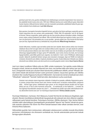 78 · MEMORIA PARTEKATU BATERANTZ
| GIZA ESKUBIDEEN URRAKETAK ANDOAINEN |
genituen pare bat urte, guztion ahaleginei eta Udaltzaingoa sarrerak erregistratzen hasi izanari es-
ker, jokabide horiek moztu ziren arte. 1997 edo 1998rako baretua zen osoko bilkuren gaia, liskarrekin
hasten baziren, bilkurak bertan behera utzi eta mozioekin jarraitzeko udalkideok bakarrik gora igo-
tzeko erabakia hartu baikenuen. Luis Vela Arburua
Bere garaian, laurogeita hamabost legealdi hortan, guk pleno bat baino gehiago suspenditu genun.
Ordun tripartitoa zan eta sartzen ziren pankartakin: “PSOE, PNV, PP, españoles”, eta 95–96 legeal-
di hortan. Plenoa suspenditu, goiko gelara igo eta han jarraitu plenoa ezinezkoa zalako. Enkargoa
eman, exijitu, orduan Gabarain zan alkate: “dile a la Policía Municipal que registre a todos, que no en-
tren con pancartas”. Eta ezinezkoa zan, ez zan posible... gertatu egiten zan. Giro hortan ba bizi behar
izan zen hau. Agresioak bertan ez, berbalak bai, eta pankartak. Mikel Arregi Aranburu
Osoko bilkuretan, noizbait, egia da beldur pixka bat izan dudala. Baina aitortu behar dut Urnietan
Udaltzain Burua beti ere egon dela nire ondoan bilkura areto nagusian. Lan egin dudan bi udaleta-
ko bi buruak portaera bikaina izan dute nirekin. Izan ere, ba al dakizu zer gertatzen den? Andoaingo
lehenengo legegintzaldian bi lagun ginen PP alderditik, Juan Carlos [Cano] eta biok, eta hurrengo
legegintzaldian, jada Bildu gobernuan zegoela, neu bakarrik. 4 edo 5 ziren PSOEkoak, babestuago
zeuden. Bakarrik zaudelarik betiere izango zara erasotzen errazagoa. Egia da PSOEk ere babesten
ninduela. Denetarik esan didate. Imajinatu dezakezun guztia. Osoko bilkuretan hiltzaile esan didate,
denetarik esan didate, baina uste dut eurek ere ez zutela gogoko esaten niena. Asun Guerra Alonso
José Luis López Lacalleren hilketa zela eta 2000. urteko maiatzaren 7an eginiko osoko bilkuran
krispazio uneak, irainak eta ahozko liskarrak izan ziren, eta hainbat aldiz eten behar izan zen bil-
kura. Zinegotziek irainak jaso zituzten bitan banaturiko publikoaren aldetik, zeinak“hiltzaile”dei-
tzen zieten batak edo besteak hartzen zuten jarreraren arabera. Gauza bera gertatu zen 2003ko
otsailaren 8an Joseba Pagazaurtunduaren hilketarekin. Garrasiak eta irainak antzekoak izan ziren:
“hiltzaileak”,“salatariak”,“faxistak”, batik bat ezker abertzalearen aurka zuzenduak.
Goatzen naiz askotan etxera laguntzen zidatela ni bakarrik ez joateko, adibidez Pagazarena gerta-
tu zanian, porque klaro hemen etorri zian, hemen manifa zeon, ta beraien malaostiakin, ulergarria
dala… hemen egon ginan, Udaletxean egon ginan, ze hor zinegotzi batzuk zeuden eta hor egon
behar zan ere, e? Eta ez dira momentu xamurrak… ta mehatxuak, ez hor bakarrik (…) ematen du
hori ligereza haundiarekin zeatzen da, ezta? (…) Pintadak eta azaldu zian ezker abertzalearen kon-
tra, Barandiren kontra izan zan “un machaque impresionante”. Ainhoa Zabala Lasarte.
Hurrengo hilabetean, martxoan, Herri Batasuna, Euskal Herritarrok eta Batasuna ilegalizatu egin
zituzten. Beraien kandidatura desberdinak inpugnatuak edo ukatuak izan ziren elkarren segidan,
salbuespen gutxi batzuk kenduta. Testuinguru horretan, 2003ko ekainaren 14an, bertan behera
utzitako ezker abertzalearen hautagaitzaren jarraitzaileek “lapurra” eta “faxista” irainak eta garra-
siak zuzendu zizkioten PSE–EEren eta PPren botoak batzeari esker alkate izendatu berriari, José
Antonio Pérez Gabaraini.
Adierazitako guztiak, bere osotasunean, adierazpen askatasunaren aurkako erasoak dira,mbaita
pertsonen intimitatearen eta ohorearen aurkakoak ere, herriak aukeratutako pertsonak izateak
larriago egiten dituelarik.
	
 