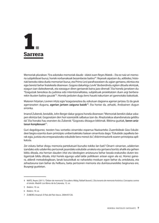 MEMORIA PARTEKATU BATERANTZ · 7
	1.	
Sarrera
Memoriak pluralean.“Era askotako memoriak daude –idatzi zuen Reyes Matek–. Eta ez naiz ari memo-
riasubjektiboeiburuz,horieknorbanakoakbezainbestebaitira”4
.Reyesekaipatzendu,adibidez,histo-
riak berezko ideia duela memoriari buruz, eta Primo Levi parafraseatzen du agian gertaera, ekintza eta
egia bereizi behar liratekeela dioenean. Gogora dakarkigu Levik“desberdindu egiten dituela ekintzak,
ezagun izan daitezkeenak, eta ezezagun diren gertaerak baina jazo direnak”. Eta honela jarraitzen du:
“Ezagutzak berezkoa du judizioa edo intentzionalitatea, subjektuak proiektatzen duen argi berbera-
rekin ikusten baitira gauzak”5
. Horrela jarduten dugu lerro hauek irakurtzen ari garenotako bakoitzak.
Materen hitzetan, Leviren iritziz egia“ezagutaraztea da, ezkutuan dagoena agerian jartzea. Ez da geuk
agerrarazten duguna, agerian jartzen zaiguna baizik”6
. Eta horixe da, zehazki, Andoainen dugun
erronka.
ImanolZuberok,bestalde,JohnBergerdakargogorahoneladioenean:“Memoriakberekindakaraska-
pen ekintza bat. Gogoratzen den hori ezerezetik salbatua izan da. Ahaztutakoa abandonatuta gelditu
da”. Eta honako hau eransten du Zuberok:“Gogoratu ditzagun biktimak. Biktima guztiak, beren aniz-
tasun konplexuan”7
.
Guri dagokigunez, txosten hau sortzeko oinarrizko esparrua Nazioarteko Zuzenbideak Giza Eskubi-
deei begira ezarrita duen printzipio unibertsaletako batean oinarrituta dago:“Eskubide zapalketa be-
rak egia, justizia eta erreparaziorako eskubide bera merezi du”, diskriminaziorik ezaren printzipioa apli-
katuta.
Zer eskatu behar diogu memoria partekatuari buruzko tokiko lan bati? Oinarri–oinarrian, udalerrian
izandakoedoudalerrikopertsonekjasandako eskubideurraketaetagertaerabortitzahalik etagehien
bildu ditzala, eta herrian dauden iritzi eta ideologien aniztasuna behar bezala erakutsiko duten tes-
tigantzak bildu ditzala, iritzi horiek egungo udal talde politikoen artean egon ala ez. Horrez gaine-
ra, alderdi metodologikoan, lanak kasuistikak ez nahasteko moduan egon behar du antolatuta, eta
zehaztasuna izan behar du helburu, baita pertsonen memoria eta duintasunarekiko begirunea ere,
ikuspegi guztietan.
4	 MATE, Reyes (2011).“Deber de memoria”. Escudero Alday, Rafael (koord.). Diccionario de memoria histórica. Conceptos contra
el olvido. Madril: Los libros de la Catarata, 15. or.
5	 Ibidem, 19. or.
6	 Ibidem, 19. or.
7	 ZUBERO, Imanol. El País del País Vasco, 2004/07/20.
 