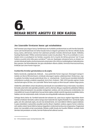 MEMORIA PARTEKATU BATERANTZ · 89
	6.	
BEHAR BESTE ARGITU EZ DEN KASUA
Jon Lizarralde Urretaren kasua: gai eztabaidatua
Atal honetan jaso dugun kasua, familientzat eta hurbileko jendearentzat ez ezik herriko biztanle-
riaren zati handi batentzat ere behar bezala itxita ez dagoen gertakaria da. Bertsio ofiziala dauka
kasua, baina, aldi berean, bertsio hori zalantzan jartzeko moduko elementuak daude. Adibidez,
Auzitegi Nazionalak 1995ko sententzia batean esaten du pluralean:“No se ha acreditado ni cons-
tatado cómo se produjeron las heridas causantes de la muerte de dichas personas” eta “ni que
hubiera acuerdo entre ellos para suicidarse”66
ezta ere. Epaitegian aitorpena hartu ez zitzaien zu-
zeneko lekukoak badira eta kontraesanak antzematen dira informe toxikologikoen baloraketetan.
Bere garaian, bai lehendakariak, bai giza eskubideen elkarte zibilek, Amnistía Internacional kasu,
kritikoak izan ziren honen inguruan.
Irunberriko Arroilan gertatutakoa ez da argitu
Badira txostenak, argitalpenak, bideoak… kasu polemiko honen inguruan. Desiragarri izango li-
tzateke ere Barne Ministeritzaren artxiboak eskuragarri egotea udaletxeentzat. Orokorrean, argi-
tu gabeko horrelako kasuak polemikoak dira, ez ezeztaezinak. Euskal kasuan izandako bizitzeko
eskubidearen aurkako urraketen argazkiak, herriz herri. Andoain, 1960–2010 izeneko agirian, Eusko
Jaurlaritzak egina 2016an, Jon Lizarralde“Behar beste argitu ez diren kasuak”atalean dago jasota.
UdalerrikoudaltaldeenarteandesadostasunakdaudeJonLizarralderenkasuanolatratatu.Gaurdaino
lortutakoaztarnekinedoegindakoprobekin,aztertuahalizanditugunespedientejudizialetanbilduta
dagoen dokumentazioaren eta jasotako testigantzen arabera, ezin da ziurtasunez ondorioztatu Jon
Lizarraldek eta Susana Arregik beren buruaz beste egitea erabaki zutenik inguratuta zeudelako, baina,
halaber, ezin da ondorioztatu atxiki, torturatu eta estrajudizialki exekutatu zituztenik ere.
Gehiago ikertu behar da. Familiak batzorde bat eskatzen du, ustez kasua argitzen lagunduko duten
hainbat artxibotan ikertzeko aukera izango duen batzorde bat. Egokia litzateke hori. Gertaerak argitu
gabe, ezin dira zalantzak argitu, eta ezin da, besteak beste, Jon Lizarralderen biktima egoera baliozta-
tu giza eskubideen nazioarteko araudiak ezarrita dituen irizpideen arabera; egoera horren ondorioz,
ezin zaizkio eskaini beste biktima batzuei dagozkien errekonozimendua eta erreparazioa. Frogatutzat
jotzen da Lizarraldek armak zeramatzala, hiltzeko erabili zituela eta Guardia Zibilaren aurkako beste
atentatu bat prestatzen ari zirela, Germán Rubenachek adierazi zuenez.
66	 17/95 zenbakidun epaia. Auzitegi Nazionala, 1995.
 