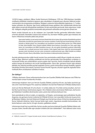 90 · MEMORIA PARTEKATU BATERANTZ
| ARGITZEKO DAGOEN KASUA |
12/2016 Legea, uztailaren 28koa, Euskal Autonomi Erkidegoan 1978 eta 1999 bitartean izandako
motibazio politikoko indarkeria egoeran giza eskubideen urraketak jasan dituzten biktimei erreko-
nozimendua eta erreparazioa ematekoa, Xedapen orokorren lehendabiziko kapituluan, 2–7 artiku-
luetan zehazten du: Berariaz, lege honen aplikaziotik kanpo gelditzen dira indarkeriazko ekintza bat
egite aldera armak edo lehergailuak erabiltzean hil edo zauritutako pertsonak, baita segurtasun–indar
eta –kidegoen zilegizko jarduerei erantzuteko edo jarduerak saihesteko asmoz gertatu zenean ere.
Haren arreba Itziarrek ere ez du eskatzen Jon Lizarralde herriko gainerako biktimekin batera
omendu dezatela. Bestelako trataera bat eskatzen du, borrokan hildako gudari gisa tratatzea eta
haren militantzia oroitzeko plaka bat jartzea:
Egiaesatenbadizut,ezzaitaxolaJonentzatzehazkilekubatezizatea.Baigustatukolitzaidakeelagudariei
eskainitakomonolitobat,garaibateanizanzenarenmodukoa.GudariEguneanloreakipintzenzirenhan,
besterik ez. Beheko plazan Jon Lizarralderen eta Gardokiren omenezko zerbait jartzen zen, ETAko kideak
bi–biak, baita Batallón Vasco Español taldeak hildako beste batzuen omenezkoa ere. Kasu ugari dago,
baina Jon Lizarralderen eta Mikel Gardokiren kasuan, nik uste egokia litzatekeela gudariari eskainitako
monolito bat, ez zehazki pertsona horiei eskainia. Ondo legoke haiek beren ideal eta sinesmenengatik
gauzatu zuten borrokaren eta izan zuten amaieraren errekonozimendu gisa. Mikel Gardoki ere tiroketa
bateanhilzuten.Bueno,laburbilduz,harenborrokarenerrekonozimendua,besterikez.
Aurreko planteamendua talde honek txosten hau prestatzeko erabili dituen irizpide eta oinarrie-
tatik at dago. Biktimen politika publikoak eta herrian gertatutako Giza Eskubideen urraketen si-
nestarazte kritiko eta autokritikoan aurrera egiten den neurrian, beste errealitate batzuk ekiteko
aukera izango da lasaitasun eta erruki handiagoarekin. Dena den, gertaera horien egia zehatza
jakiteko eta zalantza posible guztiak argitzeko asmoz, guztiz zentzuzkoa izango litzateke, egiaren
eskubidea familiari bermatzea, heriotza honen/horiek inguratu zituzten egoerak argitzeko beha-
rrezkoak diren artxiboetara sarbidea erraztuz.
Zer dakigu?
1990eko ekainaren 25ean enfrentamendua izan zen Guardia Zibileko kide batzuen eta ETAko ko-
mando baten artean Irunberriko Arroilan.
Lehenengo tiroketan José Luis Hervás Guardia Zibileko sarjentua hil zen, eta balaz zaurituta ge-
ratu ziren José Domínguez Piris sarjentua (aldakan) eta Germán Rubenach ETAkidea (belaunean).
José Luis Hervás Mañasek 34 urte zituen; 12 urteko alaba eta 10 urteko semea zeuzkan, eta Irun-
berriko kuartel etxean destinatuta zegoen. Hiru hilabete eskas zeramatzan Nafarroan, eta hurren-
go hilabetean Castellóra destinatuko zuten, postu bat esleituta baitzuen han.
Gero jazotakoak ez dira ez argitu, ez egiaztatu, ez frogatu, aurreraxeago epai judizialetan ikusiko
dugunez, eta gertaera horien ondorioz bi ETAkide hil ziren: Jon Lizarralde Urreta eta Susana Arre-
gi Maiztegi. Halaber, Germán Rubenach Roigek zauri larriak izan zituen. Bi bertsio daude gertaerei
buruz: batzuek diotenez, beren buruaz beste egin zuten, inguratuta zeudela konturatzean, eta
beste batzuen ustez, berriz, hil egin zituzten, galdekatu ostean.
Lehenengo tiroak hasi aurretik leku hartan zeuden pertsona batzuek Guardia Zibileko kideen abi-
sua jaso zuten, handik alde egin zezaten tiroketa bat izan zitekeelako67
. Hori adierazi zuten Jesús
67	 ZABALZA, Joseba (2017). Gogoan hartzeko izenak. Andoain: Euskal Memoria Fundazioa, 115. or.
 
