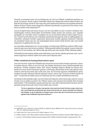 MEMORIA PARTEKATU BATERANTZ · 91
| ARGITZEKO DAGOEN KASUA |
Vicentek, arrantzatzera joan ohi zen bizilagunak, eta José Luis Olletak, makaldi bat garbitzen ari
zenak. Era berean, bertan zegoen Holandako bikote bat, Margaretha Antonia Maria Husken eta
Rob Van Der Knapp, zeinak ari ziren inguruko putre kolonia bat aztertzen eta argazkiak ateratzen.
Relatos de Plomo lanean jasota dagoenez, bikoteak “gertatutako ia guztia ikusi eta entzun zuen,
baina ez zekiten nola interpretatu”68
.
Susana Arregik bi bala zulo zituen buruan, eta Jon Lizarraldek ura zuen erraietan. Uztailaren 3an,
Toxikologiako Institutu Nazionaleko Kriminalistika Atalak txosten bat aurkeztu zuen, Agoizko
Epaitegiak Jon Lizarralde uretan murgilduta ito ote zen ikertzeko helarazi zizkion laginei buruz-
koa. Txosten horrek adierazi zuen“egindako azterketak bateragarriak zirela murgilketagatiko he-
riotzarekin, zirkulazio handiko organoetan diatomeoak zeudela egiaztatu baitzuten”. Polemika
eta eztabaida handia izan zen, eta toxikologiako beste txosten batek berretsi egin zuen bizirik
zegoenean murgilketa bat izan zela.
Jon Lizarralde andoaindarra zen; 34 urte zeuzkan, eta lehenengo SACEM eta ondoren SAPA enpre-
setan lan egin zuen, bere bi anai–arrebekin. 1984az geroztik zebilen ihes eginda. Susana Arregi oña-
tiarra zen; 25 urte zeuzkan, eta 1987an alde egin behar izan zuen etxetik, ETAko militantea zelako.
ETAk Nafarroa komandoko kideak zirela aldarrikatu zuen; bertsio ofiziala gezurtatu zuen, eta Es-
tatuko Segurtasun Indarrei“azken tiroa eman izana”leporatu zien69
.
ETAko suizidioak eta Auzitegi Nazionalaren epaia
Urte luze hauetan, hogei bat ETAkidek egin dute beren buruaz beste hainbat egoeratan, berezi-
ki espetxe barruan. Baina ez zen hori izan Josu Mujika Aiestaranen kasua Poliziarengandik ihesi
zihoanean 1975eko uztailaren 30ean. Aldi hartan, Madrilgo Gobernu Zibilak hiru bertsio des-
berdin ere eman zituen heriotzaren gainean. Lehenengo, bihotzekoak eman ziola adierazi zuen;
ondoren, bere buruaz beste egin zuela esan zuen, eta hurrengo egunean, hedabideetan gerta-
tutakoari buruzko xehetasun batzuk argitaratu ostean, aitortu zuen“terrorista tiroketa batean hil
zela”70
. Irunberriko Arroilako kasuan ere zalantzan jarri zen suizidio kolektiboaren bertsioa.
Gertaerak ez dira judizialki argitu. Germán Rubenachi leporatu zioten berak egin ziola tiro Susana
Arregiri, hura ez zelako ausartzen. Eta 1995ean epaitu zuten gertaera horrengatik. Baina Auzitegi
Nazionaleko 17/95 zenbakidun epaiak zalantzan jarri zuen Barne Ministerioaren bertsioa, eta fro-
gatutako gertaerei buruzko iritzia irmoki azaldu zuen, honela:
“Ez da ez egiaztatu ez frogatu nola gertatu ziren pertsona horiei heriotza eragin zieten zau-
riak, ezta Rubenach prozesatuak izan zituen lesio larriak ere, aztarna handiak utzi dizkiote-
nak; halaber, ez da ez egiaztatu ez frogatu haien artean ados jarri zirenik beren buruaz beste
egiteko Indar Publikoak inguratzen bazituen”71
.
68	 MARRODÁN, Javier. ARALUCE, Gonzalo. GARCÍA DE LEÁNIZ eta María JIMÉNEZ (2014). Historia del terrorismo en Navarra
1987–2011. Nafarroako Gobernua, 130. or.
69	 EGAÑA, Iñaki (2017). Breve historia de ETA. Tafalla: Txalaparta, 149. or.
70	 NUÑEZ, Luis (koord., 1993).“Milis y polimilis”. Euskadietaaskatasuna.EuskalHerriaylalibertad, 4. liburukia.Tafalla:Txalaparta, 57. or.
71	 II. puntua. 17/95 zenbakidun Epaiaren Gertaera Frogatuak. 68/91. biribilkia. Auzitegi Nazionaleko 4. Epaitegi Zentrala, 1995.
 