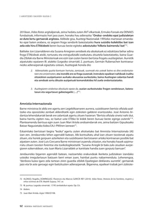 92 · MEMORIA PARTEKATU BATERANTZ
| ARGITZEKO DAGOEN KASUA |
2010ean, Vidas Rotas argitalpenak, zeina hedatu zuten AVT elkarteak, Ermuko Foroak eta DENAES
fundazioak, informazio hori jaso zuen, honako hau adierazita:“Ondoz–ondoko epai judizialetan
ez dute lortu gertaerak argitzea. Adibide gisa, Auzitegi Nazionalak 1995eko martxoan emanda-
ko epai baten arabera, ez zegoen froga sendorik baieztatzeko hura suizidio kolektibo bat izan
zela edo hiru ETAkideek beren buruaz beste egiteko adostutako‘hilketa baimendu’bat”72
.
Baliteke Jon Lizarralderen eta Susana Arregiren senideek eta abokatuek ez edukitzea behar adina
froga ETAkideak atxiki, torturatu eta estrajudizialki exekutatu zituztela baieztatzeko, baina Guar-
dia Zibilak eta Barne Ministerioak ere ezin izan zuten beren bertsioa frogatu auzitegietan. Aurretik
aipatutako epaiaren III. ataleko (Legezko oinarriak) 2. puntuan, Germán Rubenachen kontraesa-
nezko adierazpenak egiaztatu ostean, Auzitegiak honela dio:
2.	 Adierazitako guztia kontuan hartuta, zantzuak, susmoak eta usteak baino ez dira ondoriozta-
tzen eta antzematen, eta inondik ere ez froga zuzenak; instrukzio epaileari nahikoak iruditu
zitzaizkion auzipetuaren aurkako akusazioa aurkezteko, baina Auzitegian zalantza handi
eta sendoak sortu dituzte auzipetuak komandokidea hil zuela ondorioztatzeko.
3.	Auzitegiaren ondorioa absoluzio epaia da, auzian aurkeztutako frogen sendotasun, batera-
tasun eta segurtasun gabeziagatik (…)”73
.
Amnistia Internazionala
Barne ministroa bi aldiz ere agertu zen Legebiltzarraren aurrera, suizidioaren bertsio ofiziala azal-
tzeko eta oposizioko zenbait alderditatik egin zizkioten galderei erantzuteko. José Antonio Ar-
dantza lehendakariak berak ere zalantzak agertu zituen hasieran:“Bertsio ofiziala sinetsi nahi dut,
baina harritu egiten nau, ez baitut uste ETAko bi kidek beren buruaz beste egingo zutenik”74
.
Planteamendu bertsua egin zuen Juan Mari Artola andoaindarrak ere, zeina baitzen Gipuzkoako
Batzar Nagusietako kidea EAJ–PNVren izenean75
.
Eskainitako bertsioari begira “kezka” agertu zuten ahotsetako bat Amnistia Internazionala (AI)
izan zen. Jendaurreko lehen agerraldi batean, AIk kontsultatu ahal izan zituen txostenak aipatu
zituen, eta horiek gorpuen azterketen eta suizidioaren bertsioaren arteko kontraesan posible bat
aipatzen zuten. José Luis Corcuera Barne ministroari zuzendu zitzaion, eta honako hauek azpima-
rratu zituen txosten forentse eta toxikologikoetatik: “Susana Arregik bi bala zulo zeuzkan aurpe-
giaren ezkerraldean, eta Juan María Lizarraldek ur kantitate handia zuen gorputz barruan”.
Jendaurreko bigarren agerraldi batean, nazioarteko erakundeak ikerketa judizialean izandako
ustezko irregulartasun batzuen berri eman zuen, hainbat puntu nabarmenduta. Lehenengoa,
“denbora luzea igaro zela tartean ziren guardia zibilek Epaitegian deklaratu aurretik”, gertaerak
jazo eta bi aste geroago egin baitzituzten adierazpenak. Bigarrena, epaileari trabak jarri zizkiote-
72	 ALONSO, Rogelio, DOMÍNGUEZ, Florencio eta Marcos GARCÍA REY (2010). Vidas Rotas. Historia de los hombres, mujeres y
niños víctimas de ETA. Madril: Espasa, 747. or.
73	 III. puntua. Legezko oinarriak. 17/95 zenbakidun epaia. Op. Cit.
74	 Ibidem.
75	 Juan Mari Artola. Argia 1990/07/08.
 