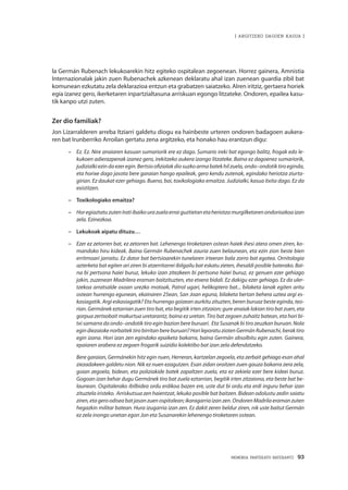 MEMORIA PARTEKATU BATERANTZ · 93
| ARGITZEKO DAGOEN KASUA |
la Germán Rubenach lekukoarekin hitz egiteko ospitalean zegoenean. Horrez gainera, Amnistia
Internazionalak jakin zuen Rubenachek azkenean deklaratu ahal izan zuenean guardia zibil bat
komunean ezkutatu zela deklarazioa entzun eta grabatzen saiatzeko. AIren iritziz, gertaera horiek
egia izanez gero, ikerketaren inpartzialtasuna arriskuan egongo litzateke. Ondoren, epailea kasu-
tik kanpo utzi zuten.
Zer dio familiak?
Jon Lizarralderen arreba Itziarri galdetu diogu ea hainbeste urteren ondoren badagoen aukera-
ren bat Irunberriko Arroilan gertatu zena argitzeko, eta honako hau erantzun digu:
–	 Ez. Ez. Nire anaiaren kasuan sumariorik ere ez dago. Sumario ireki bat egongo balitz, frogak edo le-
kukoen adierazpenak izanez gero, irekitzeko aukera izango litzateke. Baina ez dagoenez sumariorik,
judizialkiezindaezeregin.Bertsioofizialakdiosuzkoarmabatekhilzuela,ondo–ondotiktiroeginda,
eta horixe dago jasota bere garaian hango epaileak, gero kendu zutenak, egindako heriotza ziurta-
girian. Ez daukat ezer gehiago. Bueno, bai, toxikologiako emaitza. Judizialki, kasua itxita dago. Ez da
existitzen.
–	 Toxikologiako emaitza?
–	 HoregiaztatuzutenIratiibaikourazuelaerraiguztietanetaheriotzamurgilketarenondoriozkoaizan
zela. Ezinezkoa.
–	 Lekukoak aipatu dituzu…
–	 Ezer ez zetorren bat, ez zetorren bat. Lehenengo tiroketaren ostean haiek ihesi atera omen ziren, ko-
mandoko hiru kideak. Baina Germán Rubenachek zauria zuen belaunean, eta ezin zion beste bien
erritmoari jarraitu. Ez dator bat bertsioarekin tunelaren irteeran bala zorro bat egotea. Ornitologia
azterketa bat egiten ari ziren bi atzerritarrei ibilgailu bat eskatu zieten, ihesaldi posible baterako. Bai-
na bi pertsona haiei buruz, lekuko izan zitezkeen bi pertsona haiei buruz, ez genuen ezer gehiago
jakin, zuzenean Madrilera eraman baitzituzten, eta etxera bidali. Ez dakigu ezer gehiago. Ez da uler-
tzekoa arratsalde osoan urezko motoak, Patrol ugari, helikoptero bat... bilaketa lanak egiten aritu
ostean hurrengo egunean, ekainaren 25ean, San Joan eguna, bilaketa bertan behera uztea argi es-
kasiagatik. Argi eskasiagatik? Eta hurrengo goizean aurkitu zituzten, beren buruaz beste eginda, teo-
rian. Germánek eztarrian zuen tiro bat, eta begitik irten zitzaion; gure anaiak lokian tiro bat zuen, eta
gorpua zertxobait makurtua uretarantz, baina ez uretan. Tiro bat zegoen zuhaitz batean, eta hori bi-
txi samarra da ondo–ondotik tiro egin bazion bere buruari. Eta Susanak bi tiro zeuzkan buruan. Nola
egindiezaiokenorbaitektirobirritanbereburuari?HorileporatuziotenGermánRubenachi,beraktiro
egin izana. Hori izan zen egindako epaiketa bakarra, baina Germán absolbitu egin zuten. Gainera,
epaiaren arabera ez zegoen frogarik suizidio kolektibo bat izan zela defendatzeko.
	Bere garaian, Germánekin hitz egin nuen, Herreran, kartzelan zegoela, eta zerbait gehiago esan ahal
ziezadakeen galdetu nion. Nik ez nuen ezagutzen. Esan zidan oroitzen zuen gauza bakarra zera zela,
goian zegoela, bidean, eta poliziakide batek zapaltzen zuela, eta ez zekiela ezer bere kideei buruz.
Gogoan izan behar dugu Germánek tiro bat zuela eztarrian, begitik irten zitzaiona, eta beste bat be-
launean. Ospitalerako ibilbidea ordu erdikoa bazen ere, uste dut bi ordu eta erdi inguru behar izan
zituztela iristeko. Arriskutsua zen haientzat, lekuko posible bat baitzen. Bidean odolustu zedin saiatu
ziren,etageroodiseabatjasanzuenospitalean;ikaragarriaizanzen.OndorenMadrilaeramanzuten
hegazkin militar batean. Hura izugarria izan zen. Ez dakit zeren beldur ziren, nik uste baitut Germán
ez zela inongo unetan egon Jon eta Susanarekin lehenengo tiroketaren ostean.
 