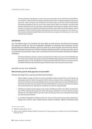94 · MEMORIA PARTEKATU BATERANTZ
| ARGITZEKO DAGOEN KASUA |
	Irratian izenak esan zituztenean, ez zuten Susanaren izena aipatu, beste neska batena baizik [Miren-
txu Uzkudun76
]. Beste familia hura gorpua aztertzera joan zenean, aurpegia ezagutezin egonda ere,
esan zuen: “Hau ez da guria, hau ez da guria”. Eta arrazoi zuten, ez zen hura, Susana Arregi baizik.
Familiarekin ikaragarria izan zen, gure amak irratian entzun behar izan baitzuen, eta berak deitu
baitzigun fabrikara; etxera iritsi ginenean, ezkutuko polizia auto bat genuen azpian, baina ez ziguten
ezer esan. Anaia joan zen abokatuarekin gorpua aztertzera; zakur baten pare botata zegoen, urratua
eta kolpatua. Haiek ihesaldiari egotzi zioten egoera hura, baina tratu txarrak izan ziren. Hamar ur-
teren buruan hondarrak lurpetik atera ahal izan genituen, eta garezurra txikituta zuen. Hori ez dute
zuhaixka batzuek egiten.
Atxiloketak
Jon Lizarralderen lagun eta senideek uste dute aldez aurretik atzeman zituztela eta torturapean
hitz eginarazi zietela, eta iritzi hori babesteko darabilten arrastoetako bat Irunberriko Arroilan
gertatutakoaren ondotik atxiloketa ugari izan zirela da. Ez dute frogarik, baina Amnistia Interna-
zionalak aipatutako kontraesanei eransten dizkiete atxiloketa horiek, hurrengo egunetan gauza-
tu zituztenak. Hau da Sangre, sudor y paz. La Guardia Civil contra ETA izeneko lanean jasota dagoen
zenbaketa:
Ondorengoikerketenondorioz,institutuarmatuakGermán, RiberaetaLarraunkomandokideakatxi-
lotu zituen, baita Iruñeko, Antsoaingo, Aresoko eta Madozko babes azpiegituraren zati handi bat ere.
Operatibo hartan, armak, lehergailuak eta dokumentazioa konfiskatu zituzten; era berean, terroris-
tek Adolfo Villoslada industrialaria 85 egunez bahituta eduki zuten zuloa ere aurkitu zuten77
.
Iparralden ere izan ziren atxiloketak.
Memoriarako guneak. Nola gogoratu Jon Lizarralde?
Hainbat iritzi dago horren gainean jasotako testimonioetan:
–	 Irabazi taldean ez dugu iritzi komun bat Jon Lizarralderen biktima izaerari buruz. Hona hemen tal-
deak gaiaren gainean dituen hiru jarrerak: biktima dela uste dutenen iritziz, suizidioaren bertsio ofi-
zialaezdasinesgarriaeta Guardia Zibilakprestatuzuendena.Biktimatzatezdutenek ETAkideakzire-
la hartzen dute oinarritzat, eta aipatzen dute Guardia Zibilarekin aurrez aurre aritu zirela eta sarjentu
bat ere hil zela liskarrean. Azken jarrera “ez daki/ez du erantzun” izango litzateke.
–	 Konfliktoaren biktima bat konsideratu nuke, nik bai, konfliktoaren biktima bat. Nik ez nituzke bereiz-
tuko. ETAren biktimak dia bestek baino gehio. Nik egingo nuke biktimen memoria bat jaso eta gero
zehazten da: hau ETAren biktima izan zan, honek torturak jaso zitun ta Jon Lizarralde tartean egon
zan operazio polizial batean.
–	 Ez da biktima bidegabe bat. Biktima bat da, bai, baina ez haren kontra gauzatutako indarkeria bi-
degabe baten biktima, berak erabaki baitzuen indarkeria erabiltzea. Bakearen Koordinakundeak
76	 ZABALZA, Joseba. Op. cit, 116. or.
77	 SILVA, Lorenzo. SÁNCHEZ, Manuel. ARALUCE, Gonzalo (2017). Sangre, sudor y paz. La Guardia Civil contra ETA. Bartzelona:
Península, 190. or.
 