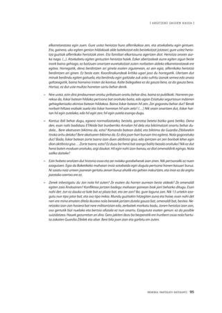 MEMORIA PARTEKATU BATERANTZ · 95
| ARGITZEKO DAGOEN KASUA |
elkarretaratzea egin zuen. Gure ustez heriotza hura alferrikakoa zen, eta atsekabetu egin gintuen.
Eta, gainera, uko egiten genion hildakoak alde batekotzat edo bestekotzat jotzeari; gure ustez herio-
tza guztiak alferrikako heriotzak ziren. Eta familiari elkartasuna agertzen diot. Heriotza ororen aur-
ka nago. (...). Atsekabetu egiten gintuzten heriotza haiek. Ezker abertzaleak aurre egiten zigun beste
inork baino gehiago, ez baitzuen onartzen euretakotzat zuten norbaiten aldeko elkarretaratzeak ere
egitea. Horregatik, dena berdintzen ari ginela esaten zigutenean, ez zen egia, alferrikako heriotza
berdintzen ari ginen. Ez beste ezer. Koordinakundeak kritika ugari jaso du horregatik. Ulertzen dut
minak berdindu egiten gaituela, eta berdindu egin gaitzake zuk asko sufritu izanak semea edo anaia
galtzeagatik, baina horraino iristen da kontua. Kalte bidegabea ez da gauza bera, ez da gauza bera.
Hortaz, ez dut uste multzo horretan sartu behar denik.
–	 Nire ustez, ezin dira jendaurrean oroitu; pribatuan oroitu behar dira, baina ez publikoki. Harreren pa-
rekoa da, liskar batean hildako pertsona bat oroituko baita, edo agian Estatuko segurtasun indarren
gehiegikeriazko ekintza batean hildakoa. Baina liskar batean hil zen. Zer gogoratu behar dut? Berak
norbait hiltzea erabaki zuela eta liskar horretan hil ezin zela? (…) Nik orain onartzen dut, liskar har-
tan hil egin zutelako, edo hil egin zen; hil egin zutela esango dugu.
–	 Kontuz ibili behar dugu, egoera normalizatzeko; bestela, gorrotoz beteta biziko gara betiko. Dena
den, esan nahi badidazu ETAkide bat Irunberriko Arroilan hil dela eta biktimatzat onartu behar du-
dala... Bere akatsaren biktima da, ezta? Komando batean dabil, eta biktima da Guardia Zibilarekin
tiroka aritu delako? Bere akatsaren biktima da. Ez dira joan hari buruan tiro egitera. Nola gogoratuko
dut? Bada, liskar batean zorte txarra izan duen aktibista gisa, edo ipintzen ari zen bonbak leher egin
dion aktibista gisa… Zorte txarra, ezta? Ez duzu ba heroi bat izango balitz bezala oroituko? Nik ez dut
heroi baten moduan oroituko, argi daukat. Hil egin nahi izan banau, ez diot omenaldirik egingo. Nola
sailka daiteke?
–	 Ezin hobeto oroitzen dut historia osoa eta zer nolako gorabeherak izan ziren. Nik pertsonalki ez nuen
ezagutzen. Egia da Baketikeko mahaian inoiz eztabaida egin dugula pertsona honen kasuari buruz.
Ni saiatu naiz urteen joanean gertatu zenari buruz ahalik eta gehien irakurtzen, eta inon ez da argitu
jazotako ezertxo ere ez.
–	 Zenek inbestigatu du Jon nola hil zuten? Ze esaten du horren aurrean beste aldeak? Ze omenaldi
egiten zaio Andoainen? Konfliktoa jartzen badegu mahaian gainean biak jarri beharko ditugu. Esan
nahi det: Jon ez dauka ez kale bat ez plaza bat, eta zer zan? Ba, gure laguna zan. Nik 13 urtekin eza-
gutu nun tipo jator bat, eta oso tipo irekia. Mundu guztiakin hitzegiten zuna eta hoixe, esan nahi det
neri ere mina ematen ditela ikustea nola beraiek jartzen dutela gauza bat, omenaldi bat, bestea. Ne-
retzako izan zan hasiera bat nere militantzian edo, zerbaitek markatu badu, Jonen heriotza izan zan,
oso gertutik bizi nuelako eta bertsio ofiziala ez nun onartu. Ezagututa esaten genun: ez da posible
suizidatzea. Hauek gezurretan ari dira. Gero jakiten dezu ba bezperatik ere Irunberri osoa nola hartu-
ta zakaten Guardia Zibilek eta abar. Bere bila joan zian eta garbitu ein zuten.
 