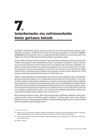 MEMORIA PARTEKATU BATERANTZ · 97
	7.	
Indarkeriazko eta sufrimenduzko
beste gertaera batzuk
“Bestelako sufrimenduak” atalean bi kasu jaso dira eta lan honen izenburuaren bigarren zatiari
dagozkio: “Andoainen 1956tik 2018ra bitarte izan diren giza eskubideen urraketei eta indarke-
ria ekintzei buruzko txostena”; izan ere, epaile baten bizkartzainak bere buruaz beste egin zuen
2002an, eta 1975ean ETAko kide bat hil zen poliziak hura tirokatu ostean.
Ez kasu batak ez besteak ez diote erantzuten giza eskubideen nazioarteko araudian garatzen den
“biktima” kontzeptuari. Giza eskubideekin lotutako nazioarteko estandarren arabera, gertaera
hauek ezin dira konparatu txosten honetan orain arte esplizitu egin diren giza eskubideen urra-
ketekin, errekonozimenduaren eta ordainaren ikuspegitik. Baina ez dira ezkutatu behar horrega-
tik; gertatuaren zati dira, gertatutakoaren memoriaren zati, eta, beraz, ez da horietaz hitz egitea
saihestu behar. Horietako gertaera bakoitza nola gogoratu nahi den adostu beharko da, horiek
guztiak ez baitira berdinak elkarrekiko; baina ezin dira bazter utzi.
Helburu nagusia bizikidetza eta adiskidetzea dira, elkarren aitortza egitea eta elkar errespetatzea,
gertatuaz autokritika egitea, eta ez indarkeriazko liskarretarako zio berriak sortzea. Ez da ahaz-
tu behar sozialki sendatu beharra dagoela, eta sortutako zaurien jarioa gelditu beharra dagoela.
Gauza guztiak ez dira berdinak, baina guztiak jaso behar dira. Euskadiko Bakearen Aldeko Koordi-
nakundeak, zantzu politikoko indarkeriazko heriotza bat gertatu eta ondorengo egunean, hama-
bost minutuko kontzentrazio isila egin ohi zuen, hildako pertsona nor zen alde batera utzita. Eta
une mingarri eta gordinenetan egiten zuen. “Gizaki ororen bizitzeko eskubidearen aldarria zen
nagusi, baita bestearen bizitza akabatu nahi zuenarena ere”78
.
Beste bereizgarri batzuen artean, “BAK–Gestok gauzaturiko mobilizazioa definitzen duten bi be-
reizgarri daude: isiltasuna eta hilketa guztien aurkakoa”79
. Argi eta garbi esaten zuten: “Ekintza
biolentoei eransten zaien gaitzespena ETAren atentatuetatik haratago doa, izan ere, datorrenetik
datorrela indarkeria gaitzetsi egiten dute”80
.
78	 Gesto por la Paz. Euskal Herriko Bakearen Aldeko Koordinakundea. ‘Gestoak’, “Gizarte Mobilizazioa” atalean. www.gesto.
org Erakundea desagertu arren, webguneari eusten dio, gertatuaren historiari bere ekarpena egiteko.
79	 “‘Gestoa’ bera da mezua”, Euskal Herriko Bakearen Aldeko Koordinakundearen webgunean, “Zer izan ote zen BAK?” pun-
tuan. www.gesto.org
80	 Ibidem.‘Gestoak’.
 