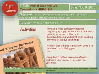 English
11
HARMON
English
12
HARMON
Objective: You will apply your understanding of non fiction texts
filling out a graphic organizer and a facebook post
Activator: Video on attention getter
TITLE: And of Clay Are We
Created—-> HEROISM
Date: Nov 6, 2015
Activities to make a cross connection between
Clay story by apply the literary skill of attention
getter in an essay by filling out
the active listening worksheet while watching
the video on essays beginnings
Heroism was a theme in this story. Write a a
facebook post outlining your
hero.
STANDARD: 2.RL.2 Determine two or more themes or central ideas of a text and analyze their development over the course of the text, including how
they interact and
build on one another to produce a complex account; provide an objective summary of the text.
Using the FB outline, create an attention
grabber in your journal for an essay on
your hero
 