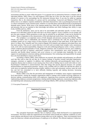 European Journal of Business and Management www.iiste.org
ISSN 2222-1905 (Paper) ISSN 2222-2839 (Online)
Vol.9, No.6, 2017
59
environment and then as strain within the person. It is at present seen as interactions between a situation and an
individual (Michie, 2002). Dewe, Cox and Ferguson (1993) thus are of the view that stress is not the internal
attitude of a person or his surroundings but the interaction between them. It can also be called an ongoing
transaction, that is, the relationship of a person and his surroundings. Ivancevich and Matteson (1993) thus
define stress as an adaptive response mediated by individual characteristics and or psychological processes that
is a direct consequence of any external action, situation or event that places special physical and or psychological
demands upon a person. Work stress is the response people have when they are presented with work demands
and pressures that are not matched to their knowledge and abilities and which challenge their ability to cope
(Leka, Griffiths and Cox, 2003).
From the definitions, stress can be said to be unavoidable and individual specific. It arises when a
demand on an individual cannot be dealt with and is not always negative. Given a situation, no two people will
give the same response. While promotion at work may be stressful for an individual, it may not be stressful for
another. Stress is dependent on the characteristics of the individual and results from a force outside the body.
The workplace is an important source of both demands and pressures causing stress (Michie, 2002).
Erkutlu and Chafra cited in Beheshtifar and Nazarian (2013) corroborate this with the assertion that the
workplace stands out as a major source of stress because of the amount of time spent there. In the light of the
above, Le Blanc, Hox, Schaufeli and Taris (cited in Dapaah 2014) identify and categorize job-related stress into
four main sections. They are job content (this has to do with work over/under load, complex work, monotonous
work, work with too much responsibility, dangerous work and conflicting/ambiguous work); working conditions
(which comprises physical demands of work, dangerous situations, lack of protective devices, poor conditions,
work posture and lack of hygiene); employment conditions (low remuneration, poor career prospects, job
insecurity and flexible labour contract); and social relations at work (includes poor leadership, low social
support, low participation in decision making and discrimination). New technology and responsibility for people
have also been identified as sources of job stress.
According to Martin (2005), when employees are stressed, their attitudes and performance are affected
such that they tend to hate the job they do or express feelings of hostility towards individual departments,
managers, customers or suppliers. In addition, they withdraw physically and psychologically hence, there is
temporary absence due to sickness or just staying away from work or finding ways to avoid work while at work.
Psychological withdrawal is actions/inactions other than things that prevent physical presence; for example
disinterestedness in organisation/customers’ interest. Leka, Griffiths and Cox (2003) also add that the effects of
work stress on employees include becoming irritable, inability to relax and concentrate, anxious, enjoy the work
less and feel less committed to it, have difficulty thinking logically and making decisions, increasing
absenteeism among others.
Michie (2002) avers that the prevention and management of workplace stress requires organisational
level interventions. Among the strategies organisations adopt to manage stress include involving employees in
decision making, communicating clearly with employees, organizing stress awareness and health programmes,
implementing employee assistance programmes, training and developing employees, reassessing employees after
accomplishing tasks and paying careful attention to job design (Martin, 2005; and Kaur and Sharma, 2016).
2.1 Conceptual Framework
Figure 1: The employee and stress
Source: Authors’ construct
The conceptual framework indicates that an employee always finds him/herself in an organisational
environment. The forces within the organisational environment which include the workload, conditions of work,
social relations and physical work environment among others act on the employee. These environmental forces
cause the behaviour, attitude and performance of employees to be affected. The affected employee’s behaviour,
 
