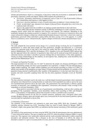European Journal of Business and Management www.iiste.org
ISSN 2222-1905 (Paper) ISSN 2222-2839 (Online)
Vol.9, No.6, 2017
60
attitude and performance which is a consequence of the forces within the environment is moderated by his/her
personality, experience, profile and support. Martin (2005) explains the moderators as;
• Personality: personality characteristics of employees such as Type A or Type B personality influence
their interpretation and response to what happens to them.
• Experience: previous experience or lack of it partly determines an employee’s stress tolerance limit.
• Profile: an individual’s age, education level, degree of physical fitness and gender has a role in how the
employee deals with stress.
• Support: the support networks available to an employee greatly help him/her to deal with stress.
Martin (2005) adds that the moderators operate in different combinations to create a dynamic and ever-
changing context within which the employee must function and respond. The employee, depending on the
moderators interprets the situation as positive or negative. If it is positive, it is Eustress or constructive stress and
comes with positive changes in behaviour, attitude and performance because it motivates, is short term, improves
performance, perceived within individual’s coping ability and feels exciting. If it is the opposite, it is called
Distress or destructive stress. Characteristically, negative changes in behaviour, attitude and performance occur.
3. Method
3.1 Design
The study adopted the cross-sectional survey design. It is a research design involving the use of standardized
questionnaires to collect data about people and their preferences, thoughts and behaviours in a systematic
manner at a particular point in time and is best suited for studies that have individual people as the unit of
analysis (Bhattacherjee, 2012; and Ofori & Dampson, 2011). Saunders, Lewis and Thornhill (2009) indicate that
that this approach allows the collection of quantitative data which can be analyzed using both descriptive and
inferential statistics and makes it possible to generate findings that are representative of the whole population.
Among its unique disadvantages are the tendency of non-response bias, sampling bias, social desirability bias
and recall bias (Bhattacherjee, 2012).
3.2 Sample and Sampling Procedure
The target population for the study was 111 staff. To determine the sample size, Krejcie and Morgan’s (1970)
table for determining sample size from a given population was used hence, a sample of 86 was selected using a
simple random sampling. The simple random sampling was used because according to Cohen et al (2007), it
affords each member of the population an equal chance of being selected and the probability of a member of the
population being selected is unaffected by other members of the population. It is also best used when there is an
accurate and easily accessible sampling frame that lists the entire population (Saunders, Lewis & Thornhill,
2012).
3.3 Instrument
The data collection instrument used in the study was a self-developed structured questionnaire where statements
and options were obtained from existing literature on work stress. Each respondent was made to answer the same
set of predetermined questions and in the same order. The questionnaire was used because it offered a greater
assurance of anonymity, was completed at the respondents’ convenience and ensured a wider coverage of the
respondents in real time (Sarantakos, 1998).
These positives associated with the use of questionnaire notwithstanding, it did not allow probing and
prompting of the respondents. Similarly, social desirability effects which according to Ofori and Dampson
(2011), is the tendency of respondents to please the researcher or others is possible to have occurred.
In obtaining answers for the first two research questions, statements with a four-point Likert scale;
strongly disagree, disagree, agree and strongly agree were constructed but for the third research question, options
were provided for respondents to choose from.
3.4 Reliability of Instrument
The reliability of the instrument was estimated on scale items using SPSS. With this, Cronbach’s Alpha
reliability statistics obtained was 0.655. According Cohen (as cited in Leech, Barrett & Morgan, 2005), a
Cronbach’s Alpha value greater than 0.600 is an indication that the internal consistency of the instrument is good.
3.5 Analysis
The analysis of the questionnaire was done using the SPSS. Out of the 86 questionnaires that were administered,
77 were retrieved for analysis. This gave a response rate of 89.53% which according to Sekaran (2000), is a good
return rate. The responses were numerically analyzed and the results presented statistically in tables using both
descriptive and inferential statistics. This is because in the view of Saunders et al (2012), the object of
descriptive research is to gain an accurate profile of events, persons or situations however, according to Cohen et
 