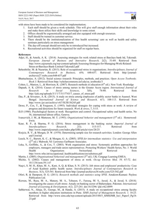 European Journal of Business and Management www.iiste.org
ISSN 2222-1905 (Paper) ISSN 2222-2839 (Online)
Vol.9, No.6, 2017
63
with stress have been made to be considered for implementation;
1. Each staff should be given a work schedule. This will give staff enough information about their roles
and make them utilize their skills and knowledge to some extent.
2. Offices should be ergonomically arranged and also equipped with enough resources.
3. Staff should be trained in customer service.
4. There should be the institutionalization of free health screening/ care as well as health and safety
seminars particularly on stress management.
5. The day-off concept should not only be re-introduced but increased.
6. Recreational activities should be organized for staff on regular basis.
References
Adjei, H., & Amofa, A. K. (2014). Assessing strategies for work related stress at Barclays bank ltd, Takoradi.
European Journal of Business and Innovative Research, 2(2), 51-69. Retrieved from
http://www.eajournals.org/wp-content/uploads/Assessing-Strategies-for-Managing-Work-Related-
Stress-at-Barclays-Bank-Limited-Takoradi2.pdf
Beheshtifar, M. & Nazarian, R. (2013). Role of occupational stress in organisations. Interdisciplinary Journal of
Contemporary Research in Business, 4(9), 648-657. Retrieved from http://journal-
archieves27.webs.com/648-657.pdf
Bhattacherjee, A. (2012). Social science research: Principles, methods, and practices. Open Access Textbooks.
Book 3. Retrieved from http://scholarcommons.usf.edu/oa_textbooks/3
Cohen, L., Manion, L., & Morrison, K. (2007). Research methods in education (6th
ed.). New York: Routledge
Dapaah, A. K. (2014). Causes of stress among nurses in the Greater Accra region. International Journal of
Research in Social Sciences, 3(8), 74-80. Retrieved from
http://ijsk.org/uploads/3/1/1/7/3117743/7_causes_of_stress.pdf
Das, P., & Srivastav, A. K. (2015). A study on stress among employees of public sector banks in Asansol, West
Bengal. International Journal of Science and Research, 4(7), 108-113. Retrieved from
http://www.ijsr.net/archive/v4i7/SUB156245.pdf
Dewe, P., Cox, T., & Ferguson, E. (1993). Individual strategies for coping with stress at work: A review of
progress and directions for future research. Work & stress, 7, 5-15.
ILO (1986). Psychological factors at work: Recognition and control. Occupational safety and health series. No
56, international labour office, Geneva.
Ivancevich, J. M., & Matteson, M. T. (1993). Organizational behavior and management (3rd
ed.). Homewood:
Irwin.
Kaur, R. P., & Sharma, P. G. (2016). Stress management in the banking sector. Imperial Journal of
Interdisciplinary Research, 2(3), 113-117. Retrieved from
http://www.imperialjournals.com/index.php/IJIR/article/view/28/25
Krejcie, R. V., & Morgan, D. W. (1970). Determining sample size for research activities. London: George Allen
and Unwind.
Leech, N. C., Barrett, K. C., & Morgan, G. A. (2005). SPSS for intermediate statistics: Use and interpretation
(2nd
ed.). Mahwah, NJ: Lawrence Earlbaum Associates.
Leka, S., Griffiths, A., & Cox, T. (2003). Work organisation and stress: Systematic problem approaches for
employers, managers and trade union representatives. Protecting Workers’ Health Series, No. 3. World
Health Organisation: Switzerland. Retrieved from
http://www.who.int/occupational_health/publications/en/oehstress.pdf
Martin, J. (2005). Organisational behaviour and management (3rd
ed.). UK: Cengage Learning EMEA.
Michie, S. (2002). Causes and management of stress at work. Occup Environ Med, 59, 67-72. doi:
10.1136/oem.59.1.67
Naqvi, S. M. H., Khan, M. A., Kant, A, Q, & Khan, S. N. (2013). Job stress and employees' productivity: Case
of Azad Kashmir public health sector. Interdisciplinary Journal of Contemporary Research in
Business, 5(3), 525-541. Retrieved from http://journal-archieves34.webs.com/525-542.pdf
Ofori, R. & Dampson, D. G. (2011). Research methods and statistics using SPSS. Amakom-Kumasi: Payless
Publication Ltd.
Rizwan, M., Raza, M. A., Mateen, M. A., Tehseen, F., Farooq, M. S., Javed, A., & Javed, S. (2014).
Investigating the causes of job stress: Astudy on banking sector of Bahawalpur, Pakistan. International
Journal of Learning & Development, 4(2), 227-241. doi:10.5296/ ijld.v4i2.6099
Sabherwal, N., Ahuja, D., George, M., & Handa, A. (2015). A study on occupational stress among faculty
members in higher education institutions in Pune. SIMS Journal of Management Research, 1, 18-23.
Retrieved from http://www.sims.edu/wp-content/uploads/2015/04/5_SIMSJMR_Iss1_Paper3_Pg18-
23.pdf
 