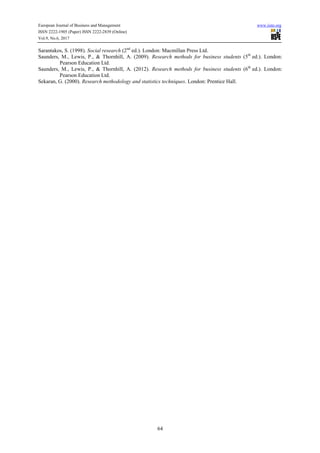 European Journal of Business and Management www.iiste.org
ISSN 2222-1905 (Paper) ISSN 2222-2839 (Online)
Vol.9, No.6, 2017
64
Sarantakos, S. (1998). Social research (2nd
ed.). London: Macmillan Press Ltd.
Saunders, M., Lewis, P., & Thornhill, A. (2009). Research methods for business students (5th
ed.). London:
Pearson Education Ltd.
Saunders, M., Lewis, P., & Thornhill, A. (2012). Research methods for business students (6th
ed.). London:
Pearson Education Ltd.
Sekaran, G. (2000). Research methodology and statistics techniques. London: Prentice Hall.
 