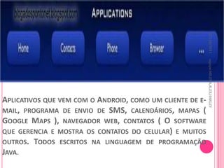 27/10/2011
                                                           equipe:MILENA,ALEX,HARLEY
APLICATIVOS QUE VEM COM O ANDROID, COMO UM CLIENTE DE E-
MAIL, PROGRAMA DE ENVIO DE SMS, CALENDÁRIOS, MAPAS (
GOOGLE MAPS ), NAVEGADOR WEB, CONTATOS ( O SOFTWARE
QUE GERENCIA E MOSTRA OS CONTATOS DO CELULAR) E MUITOS
OUTROS. TODOS ESCRITOS NA LINGUAGEM DE PROGRAMAÇÃO
JAVA.
 