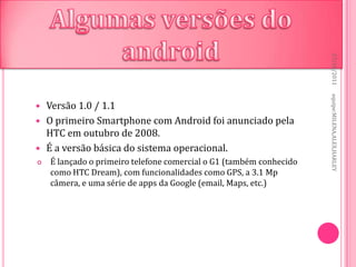27/10/2011
                                                                     equipe:MILENA,ALEX,HARLEY
   Versão 1.0 / 1.1
   O primeiro Smartphone com Android foi anunciado pela
    HTC em outubro de 2008.
   É a versão básica do sistema operacional.
   É lançado o primeiro telefone comercial o G1 (também conhecido
    como HTC Dream), com funcionalidades como GPS, a 3.1 Mp
    câmera, e uma série de apps da Google (email, Maps, etc.)
 