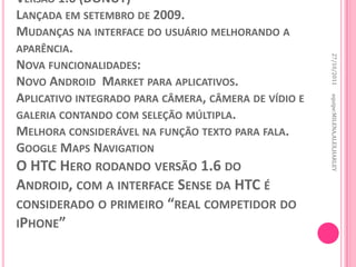 VERSÃO 1.6 (DONUT)
LANÇADA EM SETEMBRO DE 2009.
MUDANÇAS NA INTERFACE DO USUÁRIO MELHORANDO A
APARÊNCIA.




                                                      27/10/2011
NOVA FUNCIONALIDADES:
NOVO ANDROID MARKET PARA APLICATIVOS.
APLICATIVO INTEGRADO PARA CÂMERA, CÂMERA DE VÍDIO E




                                                      equipe:MILENA,ALEX,HARLEY
GALERIA CONTANDO COM SELEÇÃO MÚLTIPLA.
MELHORA CONSIDERÁVEL NA FUNÇÃO TEXTO PARA FALA.
GOOGLE MAPS NAVIGATION
O HTC HERO RODANDO VERSÃO 1.6 DO
ANDROID, COM A INTERFACE SENSE DA HTC É
CONSIDERADO O PRIMEIRO “REAL COMPETIDOR DO
IPHONE”
 