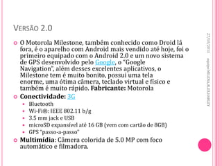 VERSÃO 2.0




                                                                  27/10/2011
   O Motorola Milestone, também conhecido como Droid lá
    fora, é o aparelho com Android mais vendido até hoje, foi o
    primeiro equipado com o Android 2.0 e um novo sistema
    de GPS desenvolvido pelo Google, o “Google




                                                                  equipe:MILENA,ALEX,HARLEY
    Navigation”, além desses excelentes aplicativos, o
    Milestone tem é muito bonito, possui uma tela
    enorme, uma ótima câmera, teclado virtual e físico e
    também é muito rápido. Fabricante: Motorola
   Conectividade: 3G
       Bluetooth
       Wi-Fi®: IEEE 802.11 b/g
       3.5 mm jack e USB
       microSD expansível até 16 GB (vem com cartão de 8GB)
       GPS “passo-a-passo”
   Multimídia: Câmera colorida de 5.0 MP com foco
    automático e filmadora.
 