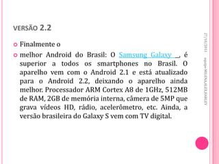 VERSÃO 2.2




                                                        27/10/2011
 Finalmente o
 melhor Android do Brasil: O Samsung Galaxy , é




                                                        equipe:MILENA,ALEX,HARLEY
  superior a todos os smartphones no Brasil. O
  aparelho vem com o Android 2.1 e está atualizado
  para o Android 2.2, deixando o aparelho ainda
  melhor. Processador ARM Cortex A8 de 1GHz, 512MB
  de RAM, 2GB de memória interna, câmera de 5MP que
  grava vídeos HD, rádio, acelerômetro, etc. Ainda, a
  versão brasileira do Galaxy S vem com TV digital.
 