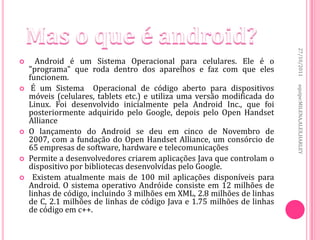 27/10/2011
     Android é um Sistema Operacional para celulares. Ele é o
    "programa" que roda dentro dos aparelhos e faz com que eles
    funcionem.
     É um Sistema Operacional de código aberto para dispositivos




                                                                          equipe:MILENA,ALEX,HARLEY

    móveis (celulares, tablets etc.) e utiliza uma versão modificada do
    Linux. Foi desenvolvido inicialmente pela Android Inc., que foi
    posteriormente adquirido pelo Google, depois pelo Open Handset
    Alliance
   O lançamento do Android se deu em cinco de Novembro de
    2007, com a fundação do Open Handset Alliance, um consórcio de
    65 empresas de software, hardware e telecomunicações
   Permite a desenvolvedores criarem aplicações Java que controlam o
    dispositivo por bibliotecas desenvolvidas pelo Google.
    Existem atualmente mais de 100 mil aplicações disponíveis para
    Android. O sistema operativo Andróide consiste em 12 milhões de
    linhas de código, incluindo 3 milhões em XML, 2.8 milhões de linhas
    de C, 2.1 milhões de linhas de código Java e 1.75 milhões de linhas
    de código em c++.
 