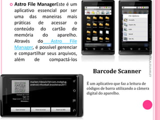    Astro File ManagerEste é um
    aplicativo essencial por ser
    uma das maneiras mais
    práticas   de    acessar    o




                                                                       27/10/2011
    conteúdo do cartão de
    memória      do     aparelho.
    Através    do    Astro   File




                                                                       equipe:MILENA,ALEX,HARLEY
    Manager, é possível gerenciar
    e compartilhar seus arquivos,
    além      de    compactá-los

                                       Barcode Scanner
                                    É um aplicativo que faz a leitura de
                                    códigos de barra utilizando a câmera
                                    digital do aparelho.
 