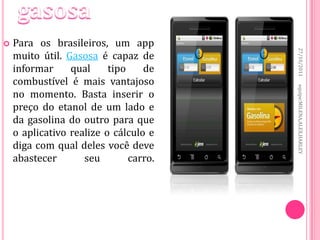    Para os brasileiros, um app




                                        27/10/2011
    muito útil. Gasosa é capaz de
    informar     qual     tipo    de
    combustível é mais vantajoso




                                        equipe:MILENA,ALEX,HARLEY
    no momento. Basta inserir o
    preço do etanol de um lado e
    da gasolina do outro para que
    o aplicativo realize o cálculo e
    diga com qual deles você deve
    abastecer       seu        carro.
 