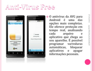 27/10/2011
   O antivírus da AVG para
    Android é uma das
    opções mais completas.
    Ele oferece proteção em




                               equipe:MILENA,ALEX,HARLEY
    tempo real, analisando
    cada       arquivo     e
    aplicativo que chega ao
    seu aparelho. É possível
    programar varreduras
    automáticas, bloquear
    aplicativos e apagar
    informações pessoais.
 
