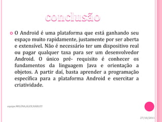    O Android é uma plataforma que está ganhando seu
     espaço muito rapidamente, justamente por ser aberta
     e extensível. Não é necessário ter um dispositivo real
     ou pagar qualquer taxa para ser um desenvolvedor
     Android. O único pré- requisito é conhecer os
     fundamentos da linguagem Java e orientação a
     objetos. A partir daí, basta aprender a programação
     específica para a plataforma Android e exercitar a
     criatividade.


equipe:MILENA,ALEX,HARLEY



                                                              27/10/2011
 
