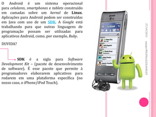 O Android é um sistema operacional
para celulares, smartphones e tablets construído
em camadas sobre um kernel de Linux.
Aplicações para Android podem ser construídas
em Java com uso de um SDK. A Google está




                                                   27/10/2011
trabalhando para que outras linguagens de
programação possam ser utilizadas para
aplicativos Android, como, por exemplo, Ruby.




                                                   equipe:MILENA,ALEX,HARLEY
DUVIDA?


         SDK é a sigla para Software
Development Kit – (pacote de desenvolvimento
de software). É esse pacote que permite à
programadores elaborarem aplicativos para
rodarem em uma plataforma específica (no
nosso caso, o iPhone/iPod Touch).
 
