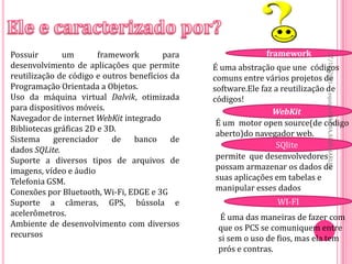 Possuir       um        framework        para                framework




                                                                             27/10/2011
desenvolvimento de aplicações que permite       É uma abstração que une códigos
reutilização de código e outros benefícios da   comuns entre vários projetos de
Programação Orientada a Objetos.                software.Ele faz a reutilização de
Uso da máquina virtual Dalvik, otimizada




                                                                             equipe:MILENA,ALEX,HARLEY
                                                códigos!
para dispositivos móveis.                                       WebKit
Navegador de internet WebKit integrado
                                                 É um motor open source(de código
Bibliotecas gráficas 2D e 3D.
                                                 aberto)do navegador web.
Sistema     gerenciador     de   banco     de
                                                                 SQlite
dados SQLite.
Suporte a diversos tipos de arquivos de          permite que desenvolvedores
imagens, vídeo e áudio                           possam armazenar os dados de
Telefonia GSM.                                   suas aplicações em tabelas e
Conexões por Bluetooth, Wi-Fi, EDGE e 3G         manipular esses dados
Suporte a câmeras, GPS, bússola e                               WI-FI
acelerômetros.                                   É uma das maneiras de fazer com
Ambiente de desenvolvimento com diversos         que os PCS se comuniquem entre
recursos                                         si sem o uso de fios, mas ela tem
                                                 prós e contras.
 