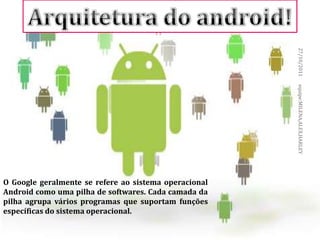 ARQUITETURA DO ANDROID




                                                       27/10/2011
                                                       equipe:MILENA,ALEX,HARLEY
O Google geralmente se refere ao sistema operacional
Android como uma pilha de softwares. Cada camada da
pilha agrupa vários programas que suportam funções
específicas do sistema operacional.
 