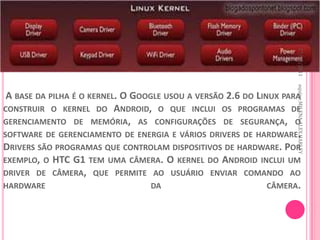 27/10/2011
                                                                    equipe:MILENA,ALEX,HARLEY
 A BASE DA PILHA É O KERNEL. O GOOGLE USOU A VERSÃO 2.6 DO LINUX PARA
CONSTRUIR O KERNEL DO ANDROID, O QUE INCLUI OS PROGRAMAS DE
GERENCIAMENTO DE MEMÓRIA, AS CONFIGURAÇÕES DE SEGURANÇA, O
SOFTWARE DE GERENCIAMENTO DE ENERGIA E VÁRIOS DRIVERS DE HARDWARE.
DRIVERS SÃO PROGRAMAS QUE CONTROLAM DISPOSITIVOS DE HARDWARE. POR
EXEMPLO, O HTC G1 TEM UMA CÂMERA. O KERNEL DO ANDROID INCLUI UM
DRIVER DE CÂMERA, QUE PERMITE AO USUÁRIO ENVIAR COMANDO AO
HARDWARE                           DA                         CÂMERA.
 
