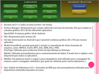 27/10/2011
   Escritas em C++ ( todos os itens escritos em verde) .




                                                                                                   equipe:MILENA,ALEX,HARLEY
   Surface Manager: Responsável por compor diferentes serviços de desenho. Ele que compõe as
    camadas gráficas 2D e 3D dos diferentes aplicativos
    OpenGl|ES: O sistema gráfico 3d do Android
   SGL: Responsável pelo sistema 2D
   Um fato interessante no Android é que é possível combinar gráficos 2D e 3D num mesmo
    aplicativo.
   Media FrameWork: permite gravação ( criação ) e reprodução de vários formatos de
    arquivos, como :MPEG4, H.264, MP3, AAC, AMR, JPG, e PNG
    FreeType: Utilizado para renderizar fontes do tipo Bitmap ou Vetoriais.
    SQLlite: Utilizado principalmente para o armazenamento de dados. É muito leve e rápido e esta
    disponível para todos os aplicativos.
   WebKit: Um poderoso motor ( engine ) para navegadores web utilizado para o navegador do
    sistema e para o navegador embutido ( que pode ser utilizado pelos outros aplicativos )

   Libc: Padrão de bibliotecas C/C++ derivadas do BSD que são principalmente utilizadas para os
    dispositivos embutidos baseados no Linux.
 
