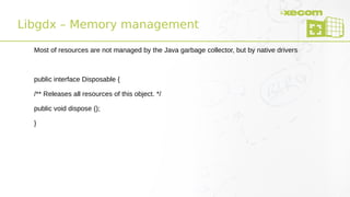 Libgdx – Memory management
Most of resources are not managed by the Java garbage collector, but by native drivers
public interface Disposable {
/** Releases all resources of this object. */
public void dispose ();
}
 