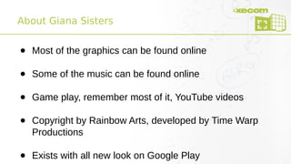 About Giana Sisters
● Most of the graphics can be found online
● Some of the music can be found online
● Game play, remember most of it, YouTube videos
● Copyright by Rainbow Arts, developed by Time Warp
Productions
● Exists with all new look on Google Play
 