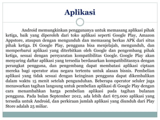 Aplikasi 
Android memungkinkan penggunanya untuk memasang aplikasi pihak 
ketiga, baik yang diperoleh dari toko aplikasi seperti Google Play, Amazon 
Appstore, ataupun dengan mengunduh dan memasang berkas APK dari situs 
pihak ketiga. Di Google Play, pengguna bisa menjelajah, mengunduh, dan 
memperbarui aplikasi yang diterbitkan oleh Google dan pengembang pihak 
ketiga, sesuai dengan persyaratan kompatibilitas Google. Google Play akan 
menyaring daftar aplikasi yang tersedia berdasarkan kompatibilitasnya dengan 
perangkat pengguna, dan pengembang dapat membatasi aplikasi ciptaan 
mereka bagi operator atau negara tertentu untuk alasan bisnis. Pembelian 
aplikasi yang tidak sesuai dengan keinginan pengguna dapat dikembalikan 
dalam waktu 15 menit setelah pengunduhan. Beberapa operator seluler juga 
menawarkan tagihan langsung untuk pembelian aplikasi di Google Play dengan 
cara menambahkan harga pembelian aplikasi pada tagihan bulanan 
pengguna. Pada bulan September 2012, ada lebih dari 675.000 aplikasi yang 
tersedia untuk Android, dan perkiraan jumlah aplikasi yang diunduh dari Play 
Store adalah 25 miliar. 
 