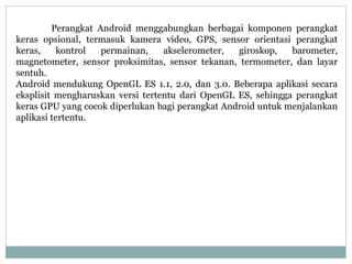 Perangkat Android menggabungkan berbagai komponen perangkat 
keras opsional, termasuk kamera video, GPS, sensor orientasi perangkat 
keras, kontrol permainan, akselerometer, giroskop, barometer, 
magnetometer, sensor proksimitas, sensor tekanan, termometer, dan layar 
sentuh. 
Android mendukung OpenGL ES 1.1, 2.0, dan 3.0. Beberapa aplikasi secara 
eksplisit mengharuskan versi tertentu dari OpenGL ES, sehingga perangkat 
keras GPU yang cocok diperlukan bagi perangkat Android untuk menjalankan 
aplikasi tertentu. 
 