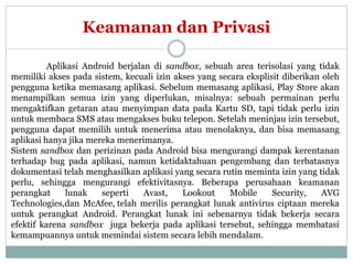 Keamanan dan Privasi 
Aplikasi Android berjalan di sandbox, sebuah area terisolasi yang tidak 
memiliki akses pada sistem, kecuali izin akses yang secara eksplisit diberikan oleh 
pengguna ketika memasang aplikasi. Sebelum memasang aplikasi, Play Store akan 
menampilkan semua izin yang diperlukan, misalnya: sebuah permainan perlu 
mengaktifkan getaran atau menyimpan data pada Kartu SD, tapi tidak perlu izin 
untuk membaca SMS atau mengakses buku telepon. Setelah meninjau izin tersebut, 
pengguna dapat memilih untuk menerima atau menolaknya, dan bisa memasang 
aplikasi hanya jika mereka menerimanya. 
Sistem sandbox dan perizinan pada Android bisa mengurangi dampak kerentanan 
terhadap bug pada aplikasi, namun ketidaktahuan pengembang dan terbatasnya 
dokumentasi telah menghasilkan aplikasi yang secara rutin meminta izin yang tidak 
perlu, sehingga mengurangi efektivitasnya. Beberapa perusahaan keamanan 
perangkat lunak seperti Avast, Lookout Mobile Security, AVG 
Technologies,dan McAfee, telah merilis perangkat lunak antivirus ciptaan mereka 
untuk perangkat Android. Perangkat lunak ini sebenarnya tidak bekerja secara 
efektif karena sandbox juga bekerja pada aplikasi tersebut, sehingga membatasi 
kemampuannya untuk memindai sistem secara lebih mendalam. 
 