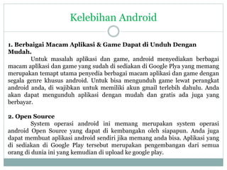 Kelebihan Android 
1. Berbaigai Macam Aplikasi & Game Dapat di Unduh Dengan 
Mudah. 
Untuk masalah aplikasi dan game, android menyediakan berbagai 
macam aplikasi dan game yang sudah di sediakan di Google Plya yang memang 
merupakan temapt utama penyedia berbagai macam aplikasi dan game dengan 
segala genre khusus android. Untuk bisa mengunduh game lewat perangkat 
android anda, di wajibkan untuk memiliki akun gmail terlebih dahulu. Anda 
akan dapat mengunduh aplikasi dengan mudah dan gratis ada juga yang 
berbayar. 
2. Open Source 
System operasi android ini memang merupakan system operasi 
android Open Source yang dapat di kembangakn oleh siapapun. Anda juga 
dapat membuat aplikasi android sendiri jika memang anda bisa. Aplikasi yang 
di sediakan di Google Play tersebut merupakan pengembangan dari semua 
orang di dunia ini yang kemudian di upload ke google play. 
 
