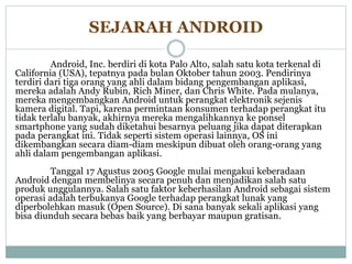 SEJARAH ANDROID 
Android, Inc. berdiri di kota Palo Alto, salah satu kota terkenal di 
California (USA), tepatnya pada bulan Oktober tahun 2003. Pendirinya 
terdiri dari tiga orang yang ahli dalam bidang pengembangan aplikasi, 
mereka adalah Andy Rubin, Rich Miner, dan Chris White. Pada mulanya, 
mereka mengembangkan Android untuk perangkat elektronik sejenis 
kamera digital. Tapi, karena permintaan konsumen terhadap perangkat itu 
tidak terlalu banyak, akhirnya mereka mengalihkannya ke ponsel 
smartphone yang sudah diketahui besarnya peluang jika dapat diterapkan 
pada perangkat ini. Tidak seperti sistem operasi lainnya, OS ini 
dikembangkan secara diam-diam meskipun dibuat oleh orang-orang yang 
ahli dalam pengembangan aplikasi. 
Tanggal 17 Agustus 2005 Google mulai mengakui keberadaan 
Android dengan membelinya secara penuh dan menjadikan salah satu 
produk unggulannya. Salah satu faktor keberhasilan Android sebagai sistem 
operasi adalah terbukanya Google terhadap perangkat lunak yang 
diperbolehkan masuk (Open Source). Di sana banyak sekali aplikasi yang 
bisa diunduh secara bebas baik yang berbayar maupun gratisan. 
 