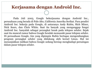 Kerjasama dengan Android Inc. 
Pada Juli 2005, Google bekerjasama dengan Android Inc., 
perusahaan yang berada di Palo Alto, California Amerika Serikat. Para pendiri 
Android Inc. bekerja pada Google, di antaranya Andy Rubin, Rich Miner, 
Nick Sears, dan Chris White. Saat itu banyak yang menganggap fungsi 
Android Inc. hanyalah sebagai perangkat lunak pada telepon seluler. Sejak 
saat itu muncul rumor bahwa Google hendak memasuki pasar telepon seluler. 
Di perusahaan Google, tim yang dipimpin Rubin bertugas mengembangkan 
program perangkat seluler yang didukung oleh kernel Linux. Hal ini 
menunjukkan indikasi bahwa Google sedang bersiap menghadapi persaingan 
dalam pasar telepon seluler. 
 