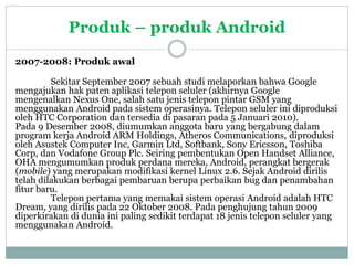 Produk – produk Android 
2007-2008: Produk awal 
Sekitar September 2007 sebuah studi melaporkan bahwa Google 
mengajukan hak paten aplikasi telepon seluler (akhirnya Google 
mengenalkan Nexus One, salah satu jenis telepon pintar GSM yang 
menggunakan Android pada sistem operasinya. Telepon seluler ini diproduksi 
oleh HTC Corporation dan tersedia di pasaran pada 5 Januari 2010). 
Pada 9 Desember 2008, diumumkan anggota baru yang bergabung dalam 
program kerja Android ARM Holdings, Atheros Communications, diproduksi 
oleh Asustek Computer Inc, Garmin Ltd, Softbank, Sony Ericsson, Toshiba 
Corp, dan Vodafone Group Plc. Seiring pembentukan Open Handset Alliance, 
OHA mengumumkan produk perdana mereka, Android, perangkat bergerak 
(mobile) yang merupakan modifikasi kernel Linux 2.6. Sejak Android dirilis 
telah dilakukan berbagai pembaruan berupa perbaikan bug dan penambahan 
fitur baru. 
Telepon pertama yang memakai sistem operasi Android adalah HTC 
Dream, yang dirilis pada 22 Oktober 2008. Pada penghujung tahun 2009 
diperkirakan di dunia ini paling sedikit terdapat 18 jenis telepon seluler yang 
menggunakan Android. 
 