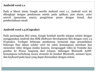 Android versi 1.1 
Pada 9 Maret 2009, Google merilis Android versi 1.1. Android versi ini 
dilengkapi dengan pembaruan estetis pada aplikasi, jam alarm, voice 
search (pencarian suara), pengiriman pesan dengan Gmail, dan 
pemberitahuan email. 
Android versi 1.5 (Cupcake) 
Pada pertengahan Mei 2009, Google kembali merilis telepon seluler dengan 
menggunakan Android dan SDK (Software Development Kit) dengan versi 1.5 
(Cupcake). Terdapat beberapa pembaruan termasuk juga penambahan 
beberapa fitur dalam seluler versi ini yakni kemampuan merekam dan 
menonton video dengan modus kamera, mengunggah video ke Youtube dan 
gambar ke Picasa langsung dari telepon, dukungan Bluetooth A2DP, 
kemampuan terhubung secara otomatis ke headset Bluetooth, animasi layar, 
dan keyboard pada layar yang dapat disesuaikan dengan sistem. 
 